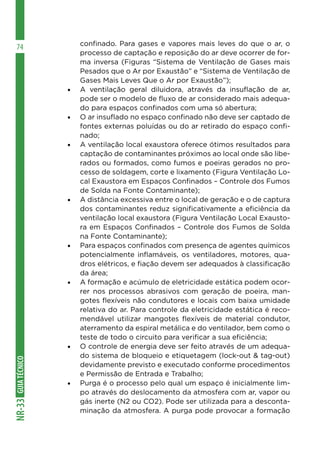 GUIA
TÉCNICO
NR-33
74 confinado. Para gases e vapores mais leves do que o ar, o
processo de captação e reposição do ar deve ocorrer de for-
ma inversa (Figuras “Sistema de Ventilação de Gases mais
Pesados que o Ar por Exaustão” e “Sistema de Ventilação de
Gases Mais Leves Que o Ar por Exaustão”);
•	 A ventilação geral diluidora, através da insuflação de ar,
pode ser o modelo de fluxo de ar considerado mais adequa-
do para espaços confinados com uma só abertura;
•	 O ar insuflado no espaço confinado não deve ser captado de
fontes externas poluídas ou do ar retirado do espaço confi-
nado;
•	 A ventilação local exaustora oferece ótimos resultados para
captação de contaminantes próximos ao local onde são libe-
rados ou formados, como fumos e poeiras gerados no pro-
cesso de soldagem, corte e lixamento (Figura Ventilação Lo-
cal Exaustora em Espaços Confinados – Controle dos Fumos
de Solda na Fonte Contaminante);
•	 A distância excessiva entre o local de geração e o de captura
dos contaminantes reduz significativamente a eficiência da
ventilação local exaustora (Figura Ventilação Local Exausto-
ra em Espaços Confinados – Controle dos Fumos de Solda
na Fonte Contaminante);
•	 Para espaços confinados com presença de agentes químicos
potencialmente inflamáveis, os ventiladores, motores, qua-
dros elétricos, e fiação devem ser adequados à classificação
da área;
•	 A formação e acúmulo de eletricidade estática podem ocor-
rer nos processos abrasivos com geração de poeira, man-
gotes flexíveis não condutores e locais com baixa umidade
relativa do ar. Para controle da eletricidade estática é reco-
mendável utilizar mangotes flexíveis de material condutor,
aterramento da espiral metálica e do ventilador, bem como o
teste de todo o circuito para verificar a sua eficiência;
•	 O controle de energia deve ser feito através de um adequa-
do sistema de bloqueio e etiquetagem (lock-out & tag-out)
devidamente previsto e executado conforme procedimentos
e Permissão de Entrada e Trabalho;
•	 Purga é o processo pelo qual um espaço é inicialmente lim-
po através do deslocamento da atmosfera com ar, vapor ou
gás inerte (N2 ou CO2). Pode ser utilizada para a desconta-
minação da atmosfera. A purga pode provocar a formação
 