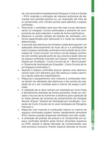 GUIA
TÉCNICO
NR-33
75
de uma atmosfera Imediatamente Perigosa à Vida e à Saúde
– IPVS, exigindo a utilização de máscara autônoma de de-
manda com pressão positiva ou um respirador de linha de
ar comprimido, com cilindro auxiliar para adentrar o espaço
confinado;
•	 Posicionar o ventilador para que não haja curvas desneces-
sárias no mangote. Curvas acentuadas e aumento do com-
primento do duto reduzem a vazão de forma significativa;
•	 Observar o correto sentido da rotação do ventilador, con-
forme especificado pelo fabricante e o modo de ventilação
determinado;
•	 A posição das aberturas de entrada e saída deve garantir um
adequado direcionamento do fluxo do ar e a ventilação de
todo o espaço confinado, evitando a recirculação do ar e for-
mação de “curto-circuito” (ar entra e sai do espaço confina-
do sem ventilar grande parte do seu volume e pode retornar
ao espaço confinado ilustrado nas Figuras “Sistema de Ven-
tilação por Insuflação - Curto Circuito de Ar – Recirculação”
e “Sistema de Ventilação por Exaustão - Curto Circuito de Ar
em Espaços Confinados”);
•	 Quando o espaço confinado possuir apenas uma abertura,
utilizar duto com diâmetro que não obstrua a saída e permi-
ta a rápida saída dos trabalhadores;
•	 Máquinas e equipamentos com motores à combustão inter-
na devem ser afastados das aberturas e dos pontos de cap-
tação do ar a ser insuflado para o interior do espaço confi-
nado;
•	 A captação de ar deve sempre ser realizada em local limpo
e devidamente afastado de fontes poluentes. Pode ser utili-
zado o recurso de se aumentar a distância para captação de
ar limpo através do aumento do comprimento do mangote
flexível. (Figura “Sistema de Ventilação por Insuflação - Cor-
reção de Curto Circuito de Ar pela Instalação de Mangotes
Flexíveis”);
•	 Máquinas com motores à combustão interna no interior de
espaços confinados podem formar rapidamente atmosfera
IPVS, mesmo quando disponível ventilação com alta vazão;
•	 A utilização de pistolas de pintura a ar comprimido em es-
paço confinado também pode formar atmosfera explosiva
ou IPVS, devido à rápida liberação de contaminantes que
este processo ocasiona. Prestar especial atenção se houver
 