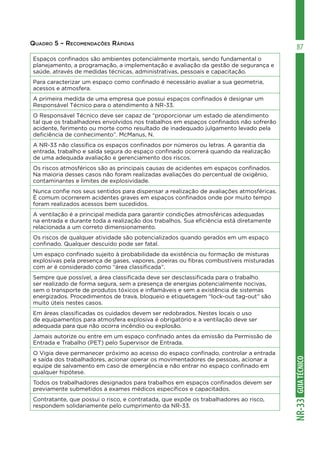 GUIA
TÉCNICO
NR-33
87
Quadro 5 – Recomendações Rápidas
Espaços confinados são ambientes potencialmente mortais, sendo fundamental o
planejamento, a programação, a implementação e avaliação da gestão de segurança e
saúde, através de medidas técnicas, administrativas, pessoais e capacitação.
Para caracterizar um espaço como confinado é necessário avaliar a sua geometria,
acessos e atmosfera.
A primeira medida de uma empresa que possui espaços confinados é designar um
Responsável Técnico para o atendimento à NR-33.
O Responsável Técnico deve ser capaz de “proporcionar um estado de atendimento
tal que os trabalhadores envolvidos nos trabalhos em espaços confinados não sofrerão
acidente, ferimento ou morte como resultado de inadequado julgamento levado pela
deficiência de conhecimento”. McManus, N.
A NR-33 não classifica os espaços confinados por números ou letras. A garantia da
entrada, trabalho e saída segura do espaço confinado ocorrerá quando da realização
de uma adequada avaliação e gerenciamento dos riscos.
Os riscos atmosféricos são as principais causas de acidentes em espaços confinados.
Na maioria desses casos não foram realizadas avaliações do percentual de oxigênio,
contaminantes e limites de explosividade.
Nunca confie nos seus sentidos para dispensar a realização de avaliações atmosféricas.
É comum ocorrerem acidentes graves em espaços confinados onde por muito tempo
foram realizados acessos bem sucedidos.
A ventilação é a principal medida para garantir condições atmosféricas adequadas
na entrada e durante toda a realização dos trabalhos. Sua eficiência está diretamente
relacionada a um correto dimensionamento.
Os riscos de qualquer atividade são potencializados quando gerados em um espaço
confinado. Qualquer descuido pode ser fatal.
Um espaço confinado sujeito à probabilidade da existência ou formação de misturas
explosivas pela presença de gases, vapores, poeiras ou fibras combustíveis misturadas
com ar é considerado como “área classificada”.
Sempre que possível, a área classificada deve ser desclassificada para o trabalho
ser realizado de forma segura, sem a presença de energias potencialmente nocivas,
sem o transporte de produtos tóxicos e inflamáveis e sem a existência de sistemas
energizados. Procedimentos de trava, bloqueio e etiquetagem “lock-out tag-out” são
muito úteis nestes casos.
Em áreas classificadas os cuidados devem ser redobrados. Nestes locais o uso
de equipamentos para atmosfera explosiva é obrigatório e a ventilação deve ser
adequada para que não ocorra incêndio ou explosão.
Jamais autorize ou entre em um espaço confinado antes da emissão da Permissão de
Entrada e Trabalho (PET) pelo Supervisor de Entrada.
O Vigia deve permanecer próximo ao acesso do espaço confinado, controlar a entrada
e saída dos trabalhadores, acionar operar os movimentadores de pessoas, acionar a
equipe de salvamento em caso de emergência e não entrar no espaço confinado em
qualquer hipótese.
Todos os trabalhadores designados para trabalhos em espaços confinados devem ser
previamente submetidos a exames médicos específicos e capacitados.
Contratante, que possui o risco, e contratada, que expõe os trabalhadores ao risco,
respondem solidariamente pelo cumprimento da NR-33.
 