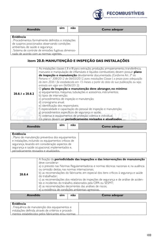 103
Atendido sim não Como adequar
Evidência
. Procedimentos formalmente definidos e instalações
de suspiros posicionados observando condições
ambientais, de saúde e segurança;
. Sistema de controle de emissões fugitivas dimensio-
nado de acordo com as normas vigentes.
item 20.8: MANUTENÇÃO E INSPEÇÃO DAS INSTALAÇÕES
20.8.1 e 20.8.2
As instalações classes I, II e III para extração, produção, armazenamento, transferência,
manuseio e manipulação de inflamáveis e líquidos combustíveis devem possuir plano
de inspeção e manutenção devidamente documentado. (Conforme Art. 3ª da
Portaria n.º 308/2012 de 06/03/2012, para instalações Classe I, o prazo para adequação
do item 20.8.1 foi estabelecido em 15 meses a partir da data da sua publicação, ou seja,
entrada em vigor em 06/06/2013):
O plano de inspeção e manutenção deve abranger, no mínimo:
a) equipamentos, máquinas, tubulações e acessórios, instrumentos;
b) tipos de intervenção;
c) procedimentos de inspeção e manutenção;
d) cronograma anual;
e) identificação dos responsáveis;
f) especialidade e capacitação do pessoal de inspeção e manutenção;
g) procedimentos específicos de segurança e saúde;
h) sistemas e equipamentos de proteção coletiva e individual.
Os planos devem ser periodicamente revisados e atualizados, .....
Atendido sim não Como adequar
Evidência
. Plano de manutenção preventiva dos equipamentos
e instalações, incluindo os equipamentos críticos de
segurança, levando em consideração aspectos de
segurança e saúde ocupacional, implementados e,
periodicamente revisados e atualizados.
20.8.4
A fixação da periodicidade das inspeções e das intervenções de manutenção
deve considerar:
a) o previsto nas Normas Regulamentadoras e normas técnicas nacionais e, na ausência
ou omissão destas, nas normas internacionais;
b) as recomendações do fabricante, em especial dos itens críticos à segurança e saúde
do trabalhador;
c) as recomendações dos relatórios de inspeções de segurança e de análise de aciden-
tes e incidentes do trabalho, elaborados pela CIPA ou SESMT;
d) as recomendações decorrentes das análises de riscos;
e) a existência de condições ambientais agressivas.
Atendido sim não Como adequar
Evidência
. Frequência de manutenção dos equipamentos e
instalações definida através de critérios e procedi-
mentos estabelecidos pelos fabricantes e/ou normas
 