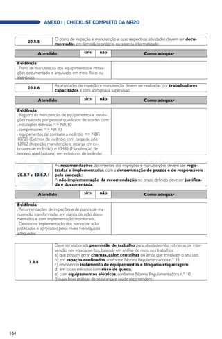 104
anexo i | Checklist completo da NR20
20.8.5
O plano de inspeção e manutenção e suas respectivas atividades devem ser docu-
mentados em formulário próprio ou sistema informatizado
Atendido sim não Como adequar
Evidência
. Plano de manutenção dos equipamentos e instala-
ções documentado e arquivado em meio físico ou
eletrônico
20.8.6
As atividades de inspeção e manutenção devem ser realizadas por trabalhadores
capacitados e com apropriada supervisão.
Atendido sim não Como adequar
Evidência
. Registro da manutenção de equipamentos e instala-
ções realizada por pessoal qualificado de acordo com:
. instalações elétricas = NR 10
. compressores = NR 13
. equipamentos de combate a incêndio = NBR
10721 (Extintor de incêndio com carga de pó),
12962 (Inspeção, manutenção e recarga em ex-
tintores de incêndio); e 13485 (Manutenção de
terceiro nível (vistoria) em extintores de incêndio
20.8.7 e 20.8.7.1
As recomendações decorrentes das inspeções e manutenções devem ser regis-
tradas e implementadas, com a determinação de prazos e de responsáveis
pela execução.
A não implementação da recomendação no prazo definido deve ser justifica-
da e documentada.
Atendido sim não Como adequar
Evidência
. Recomendações de inspeções e de planos de ma-
nutenção transformadas em planos de ação docu-
mentados e com implementação monitorada.
. Desvios na implementação dos planos de ação
justificados e aprovados pelos níveis hierárquicos
adequados
2.8.8
Deve ser elaborada permissão de trabalho para atividades não rotineiras de inter-
venção nos equipamentos, baseada em análise de risco, nos trabalhos:
a) que possam gerar chamas, calor, centelhas ou ainda que envolvam o seu uso;
b) em espaços confinados, conforme Norma Regulamentadora n.º 33;
c) envolvendo isolamento de equipamentos e bloqueio/etiquetagem;
d) em locais elevados com risco de queda;
e) com equipamentos elétricos, conforme Norma Regulamentadora n.º 10;
f) cujas boas práticas de segurança e saúde recomendem
 