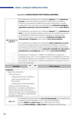 108
anexo i | Checklist completo da NR20
item 20.11: CAPACITAÇÃO DOSTRABALHADORES
20.11.4, 20.11.5
e 20.11.6
Os trabalhadores que laboram em instalações classes I, II ou III, adentram
na área ou local de extração, produção, armazenamento, transferência,
manuseio e manipulação de inflamáveis e líquidos combustíveis e mantêm
contato direto com o processo ou processamento, realizando atividades
específicas, pontuais e de curta duração, devem realizar curso Básico.
Os trabalhadores que laboram em instalações classes I, II e III, adentram na
área ou local de extração, produção, armazenamento, transferência, manuseio
e manipulação de inflamáveis e líquidos combustíveis e mantêm contato
direto com o processo ou processamento, realizando atividades de
manutenção e inspeção, devem realizar curso Intermediário.
Os trabalhadores que laboram em instalações classe I, adentram na área
ou local de extração, produção, armazenamento, transferência, manuseio e
manipulação de inflamáveis e líquidos combustíveis e mantêm contato direto
com o processo ou processamento, realizando atividades de operação e
atendimento a emergências, devem realizar curso Intermediário.
(Conforme Art. 3ª da Portaria n.º 308/2012 de 06/03/2012, o prazo para
adequação do item 20.11.1 nas instalações Classe I foi estabelecido em 09 meses
para 30% dos trabalhadores da instalação; 15 meses para 60% dos trabalhadores
da instalação e 18 meses para 100% dos trabalhadores da instalação a partir da
data da sua publicação).
Atendido sim não Como adequar
Evidência
. Registro de treinamento:
. Posto de Serviços:
. pessoal de escritório: curso Básico
. supervisores de pista: curso
Intermediário
. abastecedores: curso Intermediário
. Registros de treinamentos para
funcionários e contratados atendendo os
requisitos de conteúdo programático e
carga horária dos cursos de capacitação de
acordo com a NR 20 para implementação
na vigência da Norma.
20.11.13
O trabalhador deve participar de curso de Atualização, cujo conteúdo será
estabelecido pelo empregador e com a seguinte periodicidade:
a) curso Básico: a cada 3 anos com carga horária de 4 horas;
b) curso Intermediário: a cada 2 anos com carga horária de 4 horas;
 
