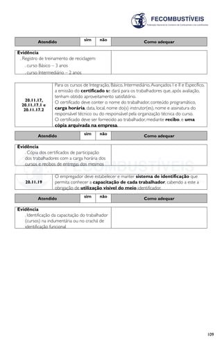 109
Atendido sim não Como adequar
Evidência
. Registro de treinamento de reciclagem:
. curso Básico – 3 anos
. curso Intermediário – 2 anos
20.11.17,
20.11.17.1 e
20.11.17.2
Para os cursos de Integração, Básico, Intermediário,Avançados I e II e Específico,
a emissão do certificado se dará para os trabalhadores que, após avaliação,
tenham obtido aproveitamento satisfatório.
O certificado deve conter o nome do trabalhador, conteúdo programático,
carga horária, data, local, nome do(s) instrutor(es), nome e assinatura do
responsável técnico ou do responsável pela organização técnica do curso.
O certificado deve ser fornecido ao trabalhador, mediante recibo, e uma
cópia arquivada na empresa.
Atendido sim não Como adequar
Evidência
. Cópia dos certificados de participação
dos trabalhadores com a carga horária dos
cursos e recibos de entregas dos mesmos
20.11.19
O empregador deve estabelecer e manter sistema de identificação que
permita conhecer a capacitação de cada trabalhador, cabendo a este a
obrigação de utilização visível do meio identificador.
Atendido sim não Como adequar
Evidência
. Identificação da capacitação do trabalhador
(cursos) na indumentária ou no crachá de
identificação funcional
 