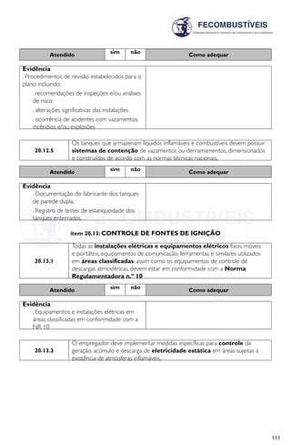 111
Atendido sim não Como adequar
Evidência
. Procedimentos de revisão estabelecidos para o
plano incluindo:
. recomendações de inspeções e/ou análises
de risco
. alterações significativas das instalações
. ocorrência de acidentes com vazamentos,
incêndios e/ou explosões
20.12.5
Os tanques que armazenam líquidos inflamáveis e combustíveis devem possuir
sistemas de contenção de vazamentos ou derramamentos, dimensionados
e construídos de acordo com as normas técnicas nacionais.
Atendido sim não Como adequar
Evidência
. Documentação do fabricante dos tanques
de parede dupla;
. Registro de testes de estanqueidade dos
tanques enterrados.
item 20.13: CONTROLE DE FONTES DE IGNIÇÃO
20.13.1
Todas as instalações elétricas e equipamentos elétricos fixos, móveis
e portáteis, equipamentos de comunicação, ferramentas e similares utilizados
em áreas classificadas, assim como os equipamentos de controle de
descargas atmosféricas, devem estar em conformidade com a Norma
Regulamentadora n.º 10
Atendido sim não Como adequar
Evidência
. Equipamentos e instalações elétricas em
áreas classificadas em conformidade com a
NR 10
20.13.2
O empregador deve implementar medidas específicas para controle da
geração, acúmulo e descarga de eletricidade estática em áreas sujeitas à
existência de atmosferas inflamáveis.
 