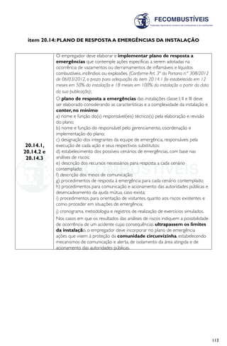 113
item 20.14: PLANO DE RESPOSTA A EMERGÊNCIAS DA INSTALAÇÃO
20.14.1,
20.14.2 e
20.14.3
O empregador deve elaborar e implementar plano de resposta a
emergências que contemple ações específicas a serem adotadas na
ocorrência de vazamentos ou derramamentos de inflamáveis e líquidos
combustíveis, incêndios ou explosões. (Conforme Art. 3ª da Portaria n.º 308/2012
de 06/03/2012, o prazo para adequação do item 20.14.1 foi estabelecido em 12
meses em 50% da instalação e 18 meses em 100% da instalação a partir da data
da sua publicação);
O plano de resposta a emergências das instalações classe I, II e III deve
ser elaborado considerando as características e a complexidade da instalação e
conter, no mínimo:
a) nome e função do(s) responsável(eis) técnico(s) pela elaboração e revisão
do plano;
b) nome e função do responsável pelo gerenciamento, coordenação e
implementação do plano;
c) designação dos integrantes da equipe de emergência, responsáveis pela
execução de cada ação e seus respectivos substitutos;
d) estabelecimento dos possíveis cenários de emergências, com base nas
análises de riscos;
e) descrição dos recursos necessários para resposta a cada cenário
contemplado;
f) descrição dos meios de comunicação;
g) procedimentos de resposta à emergência para cada cenário contemplado;
h) procedimentos para comunicação e acionamento das autoridades públicas e
desencadeamento da ajuda mútua, caso exista;
i) procedimentos para orientação de visitantes, quanto aos riscos existentes e
como proceder em situações de emergência;
j) cronograma, metodologia e registros de realização de exercícios simulados.
Nos casos em que os resultados das análises de riscos indiquem a possibilidade
de ocorrência de um acidente cujas consequências ultrapassem os limites
da instalação, o empregador deve incorporar no plano de emergência
ações que visem à proteção da comunidade circunvizinha, estabelecendo
mecanismos de comunicação e alerta, de isolamento da área atingida e de
acionamento das autoridades públicas.
 