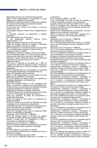 124
anexo II | texto da NR20
determinação de prazos e de responsáveis pela execução.
20.8.7.1 A não implementação da recomendação no prazo
definido deve ser justificada e documentada.
20.8.8 Deve ser elaborada permissão de trabalho para atividades
não rotineiras de intervenção nos equipamentos, baseada
em análise de risco, nos trabalhos:
a) que possam gerar chamas, calor, centelhas ou ainda que
envolvam o seu uso;
b) em espaços confinados, conforme Norma Regulamentadora
n.º 33;
c) envolvendo isolamento de equipamentos e bloqueio
etiquetagem;
d) em locais elevados com risco de queda;
e) com equipamentos elétricos, conforme Norma
Regulamentadora n.º 10;
f) cujas boas práticas de segurança e saúde recomendem.
20.8.8.1 As atividades rotineiras de inspeção e manutenção
devem ser precedidas de instrução de trabalho.
20.8.9 O planejamento e a execução de paradas para manutenção
de uma instalação devem incorporar os aspectos relativos
à segurança e saúde no trabalho.
20.9 Inspeção em Segurança e Saúde no Ambiente deTrabalho
20.9.1 As instalações classes I, II e III para extração, produção,
armazenamento, transferência, manuseio e manipulação de
inflamáveis e líquidos combustíveis devem ser periodicamente
inspecionadas com enfoque na segurança e saúde no
ambiente de trabalho.
20.9.2 Deve ser elaborado, em articulação com a CIPA, um
cronograma de inspeções em segurança e saúde no ambiente de
trabalho, de acordo com os riscos das atividades e operações
desenvolvidas.
20.9.3 As inspeções devem ser documentadas e as respectivas
recomendações implementadas, com estabelecimento de
prazos e de responsáveis pela sua execução.
20.9.3.1 A não implementação da recomendação no prazo
definido deve ser justificada e documentada.
20.9.4 Os relatórios de inspeção devem ficar disponíveis às
autoridades competentes e aos trabalhadores.
20.10 Análise de Riscos
20.10.1 Nas instalações classes I, II e III, o empregador deve
elaborar e documentar as análises de riscos das operações que
envolvam processo ou processamento nas atividades de extração,
produção, armazenamento, transferência, manuseio e
manipulação de inflamáveis e de líquidos combustíveis.
20.10.2As análises de riscos da instalação devem ser estruturadas
com base em metodologias apropriadas, escolhidas em
função dos propósitos da análise, das características e
complexidade da instalação.
20.10.2.1 As análises de riscos devem ser coordenadas por
profissional habilitado.
20.10.2.2 As análises de riscos devem ser elaboradas por equipe
multidisciplinar, com conhecimento na aplicação das
metodologias, dos riscos e da instalação, com participação de, no
mínimo, um trabalhador com experiência na instalação, ou
em parte desta, que é objeto da análise.
20.10.3 Nas instalações classe I, deve ser elaborada Análise
Preliminar de Perigos/Riscos (APP/APR).
(Vide prazo no Art. 3ª da Portaria n.º 308/2012)
20.10.4 Nas instalações classes II e III, devem ser utilizadas
metodologias de análise definidas pelo profissional habilitado,
devendo a escolha levar em consideração os riscos, as
características e complexidade da instalação.
(Vide prazo no Art. 3ª da Portaria n.º 308/2012)
20.10.4.1Oprofissionalhabilitadodevefundamentartecnicamente
e registrar na própria análise a escolha da metodologia
utilizada.
20.10.5 As análises de riscos devem ser revisadas:
a) na periodicidade estabelecida para as renovações da licença de
operação da instalação;
b) no prazo recomendado pela própria análise;
c) caso ocorram modificações significativas no processo ou
processamento;
d) por solicitação do SESMT ou da CIPA;
e) por recomendação decorrente da análise de acidentes ou
incidentes relacionados ao processo ou processamento;
f) quando o histórico de acidentes e incidentes assim o exigir.
20.10.6 O empregador deve implementar as recomendações
resultantes das análises de riscos, com definição de prazos e de
responsáveis pela execução.
20.10.6.1 A não implementação das recomendações nos prazos
definidos deve ser justificada e documentada.
20.10.7 As análises de riscos devem estar articuladas com o
Programa de Prevenção de Riscos Ambientais (PPRA) da
instalação.
(Vide prazo no Art. 3ª da Portaria n.º 308/2012)
20.11 Capacitação dos trabalhadores
20.11.1 Toda capacitação prevista nesta NR deve ser realizada a
cargo e custo do empregador e durante o expediente normal
da empresa.
(Vide prazo no Art. 3ª da Portaria n.º 308/2012)
20.11.1.1 Os critérios estabelecidos nos itens 20.11.2 a 20.11.9
encontram-se resumidos no Anexo II.
20.11.2 Os trabalhadores que laboram em instalações classes I, II
ou III e não adentram na área ou local de extração,
produção,armazenamento,transferência,manuseio e manipulação
de inflamáveis e líquidos combustíveis devem receber
informações sobre os perigos,riscos e sobre procedimentos para
situações de emergências.
20.11.3 Os trabalhadores que laboram em instalações classes I, II
ou III e adentram na área ou local de extração, produção,
armazenamento, transferência, manuseio e manipulação de
inflamáveis e líquidos combustíveis, mas não mantêm contato
direto com o processo ou processamento, devem realizar o
curso de Integração.
20.11.4 Os trabalhadores que laboram em instalações classes I, II
ou III, adentram na área ou local de extração, produção,
armazenamento, transferência, manuseio e manipulação de
inflamáveis e líquidos combustíveis e mantêm contato direto
com o processo ou processamento, realizando atividades
específicas, pontuais e de curta duração, devem realizar curso
Básico.
20.11.5 Os trabalhadores que laboram em instalações classes I, II
e III, adentram na área ou local de extração, produção,
armazenamento, transferência, manuseio e manipulação de
inflamáveis e líquidos combustíveis e mantêm contato direto
com o processo ou processamento, realizando atividades de
manutenção e inspeção, devem realizar curso Intermediário.
20.11.6 Os trabalhadores que laboram em instalações classe I,
adentram na área ou local de extração, produção,
armazenamento, transferência, manuseio e manipulação de
inflamáveis e líquidos combustíveis e mantêm contato direto
com o processo ou processamento, realizando atividades de
operação e atendimento a emergências, devem realizar curso
Intermediário.
20.11.7 Os trabalhadores que laboram em instalações classe II,
adentram na área ou local de extração, produção,
armazenamento, transferência, manuseio e manipulação de
inflamáveis e líquidos combustíveis e mantêm contato direto
com o processo ou processamento, realizando atividades de
operação e atendimento a emergências, devem realizar curso
Avançado I.
20.11.8 Os trabalhadores que laboram em instalações classe III,
adentram na área ou local de extração, produção,
armazenamento, transferência, manuseio e manipulação de
inflamáveis e líquidos combustíveis e mantêm contato direto
com o processo ou processamento, realizando atividades de
operação e atendimento a emergências, devem realizar curso
Avançado II.
20.11.9 Os profissionais de segurança e saúde no trabalho que
laboram em instalações classes II e III, adentram na área ou
local de extração, produção, armazenamento, transferência,
manuseio e manipulação de inflamáveis e líquidos combustíveis
 