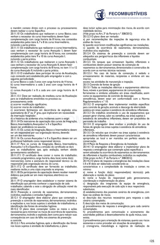 125
e mantêm contato direto com o processo ou processamento
devem realizar o curso Específico.
20.11.10 Os trabalhadores que realizaram o curso Básico, caso
venham a necessitar do curso Intermediário, devem fazer
complementação com carga horária de 8 horas, nos conteúdos
estabelecidos pelos itens 6, 7 e 8 do curso Intermediário,
incluindo a parte prática.
20.11.11 Os trabalhadores que realizaram o curso Intermediário,
caso venham a necessitar do curso Avançado I, devem fazer
complementação com carga horária de 8 horas, nos conteúdos
estabelecidos pelos itens 9 e 10 do curso Avançado I,
incluindo a parte prática.
20.11.12 Os trabalhadores que realizaram o curso Avançado I,
caso venham a necessitar do curso Avançado II, devem fazer
complementação com carga horária de 8 horas, no item 11 e 12
do curso Avançado II, incluindo a parte prática.
20.11.13 O trabalhador deve participar de curso de Atualização,
cujo conteúdo será estabelecido pelo empregador e com a
seguinte periodicidade:
a) curso Básico: a cada 3 anos com carga horária de 4 horas;
b) curso Intermediário: a cada 2 anos com carga horária de 4
horas;
c) cursos Avançado I e II: a cada ano com carga horária de 4
horas.
20.11.13.1 Deve ser realizado, de imediato, curso de Atualização
para os trabalhadores envolvidos no processo ou
processamento, onde:
a) ocorrer modificação significativa;
b) ocorrer morte de trabalhador;
c) ocorrerem ferimentos em decorrência de explosão e/ou
queimaduras de 2º ou 3º grau, que implicaram em necessidade
de internação hospitalar;
d) o histórico de acidentes e/ou incidentes assim o exigir.
20.11.14 Os instrutores da capacitação dos cursos de Integração,
Básico, Intermediário,Avançados I e II e Específico
devem ter proficiência no assunto.
20.11.15 Os cursos de Integração, Básico e Intermediário devem
ter um responsável por sua organização técnica, devendo
ser um dos instrutores.
20.11.16 Os cursos Avançados I e II e Específico devem ter um
profissional habilitado como responsável técnico.
20.11.17 Para os cursos de Integração, Básico, Intermediário,
Avançados I e II e Específico, a emissão do certificado se dará
para os trabalhadores que, após avaliação, tenham obtido
aproveitamento satisfatório.
20.11.17.1 O certificado deve conter o nome do trabalhador,
conteúdo programático, carga horária, data, local, nome do(s)
instrutor(es), nome e assinatura do responsável técnico ou do
responsável pela organização técnica do curso.
20.11.17.2 O certificado deve ser fornecido ao trabalhador,
mediante recibo, e uma cópia arquivada na empresa.
20.11.18 Os participantes da capacitação devem receber material
didático, que pode ser em meio impresso, eletrônico ou
similar.
20.11.19 O empregador deve estabelecer e manter sistema de
identificação que permita conhecer a capacitação de cada
trabalhador, cabendo a este a obrigação de utilização visível do
meio identificador.
20.12 Prevenção e controle de vazamentos, derramamentos,
incêndios, explosões e emissões fugitivas
20.12.1 O empregador deve elaborar plano que contemple a
prevenção e controle de vazamentos, derramamentos, incêndios
e explosões e, nos locais sujeitos à atividade de trabalhadores, a
identificação das fontes de emissões fugitivas.
20.12.2 O plano deve contemplar todos os meios e ações
necessárias para minimizar os riscos de ocorrência de vazamento,
derramamento,incêndio e explosão,bem como para reduzir suas
consequências em caso de falha nos sistemas de prevenção
e controle.
20.12.2.1 Para emissões fugitivas, após a identificação das fontes
nos locais sujeitos à atividade de trabalhadores, o plano
deve incluir ações para minimização dos riscos, de acordo com
viabilidade técnica.
(Vide prazo no Art. 3ª da Portaria n.º 308/2012)
20.12.3 O plano deve ser revisado:
a) por recomendações das inspeções de segurança e/ou da
análise de riscos;
b) quando ocorrerem modificações significativas nas instalações;
c) quando da ocorrência de vazamentos, derramamentos,
incêndios e/ou explosões.
20.12.4 Os sistemas de prevenção e controle devem ser
adequados aos perigos/riscos dos inflamáveis e líquidos
combustíveis.
20.12.5 Os tanques que armazenam líquidos inflamáveis e
combustíveis devem possuir sistemas de contenção de
vazamentos ou derramamentos,dimensionados e construídos de
acordo com as normas técnicas nacionais.
20.12.5.1 No caso de bacias de contenção, é vedado o
armazenamento de materiais, recipientes e similares em seu
interior,
exceto nas atividades de manutenção e inspeção.
20.13 Controle de fontes de ignição
20.13.1 Todas as instalações elétricas e equipamentos elétricos
fixos, móveis e portáteis, equipamentos de comunicação,
ferramentas e similares utilizados em áreas classificadas, assim
como os equipamentos de controle de descargas
atmosféricas, devem estar em conformidade com a Norma
Regulamentadora n.º 10.
20.13.2 O empregador deve implementar medidas específicas
para controle da geração, acúmulo e descarga de eletricidade
estática em áreas sujeitas à existência de atmosferas inflamáveis.
20.13.3 Os trabalhos envolvendo o uso de equipamentos que
possam gerar chamas, calor ou centelhas, nas áreas sujeitas à
existência de atmosferas inflamáveis, devem ser precedidos de
permissão de trabalho.
20.13.4 O empregador deve sinalizar a proibição do uso de
fontes de ignição nas áreas sujeitas à existência de atmosferas
inflamáveis.
20.13.5 Os veículos que circulem nas áreas sujeitas à existência
de atmosferas inflamáveis devem possuir características
apropriadas ao local e ser mantidos em perfeito estado de
conservação.
20.14 Plano de Resposta a Emergências da Instalação
20.14.1 O empregador deve elaborar e implementar plano de
resposta a emergências que contemple ações específicas a
serem adotadas na ocorrência de vazamentos ou derramamentos
de inflamáveis e líquidos combustíveis, incêndios ou explosões.
(Vide prazo no Art. 3ª da Portaria n.º 308/2012)
20.14.2 O plano de resposta a emergências das instalações classe
I, II e III deve ser elaborado considerando as
características e a complexidade da instalação e conter, no
mínimo:
a) nome e função do(s) responsável(eis) técnico(s) pela
elaboração e revisão do plano;
b) nome e função do responsável pelo gerenciamento,
coordenação e implementação do plano;
c) designação dos integrantes da equipe de emergência,
responsáveis pela execução de cada ação e seus respectivos
substitutos;
d) estabelecimento dos possíveis cenários de emergências, com
base nas análises de riscos;
e) descrição dos recursos necessários para resposta a cada
cenário contemplado;
f) descrição dos meios de comunicação;
g) procedimentos de resposta à emergência para cada cenário
contemplado;
h) procedimentos para comunicação e acionamento das
autoridades públicas e desencadeamento da ajuda mútua, caso
exista;
i) procedimentos para orientação de visitantes,quanto aos riscos
existentes e como proceder em situações de emergência;
j) cronograma, metodologia e registros de realização de
 