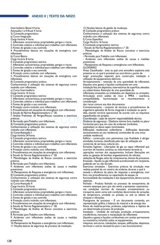 128
anexo II | texto da NR20
Intermediário Bienal 4 horas
Avançados I e II Anual 4 horas
2) Conteúdo programático
a) Curso Integração
Carga horária: 4 horas
1. Inflamáveis: características, propriedades, perigos e riscos;
2. Controles coletivo e individual para trabalhos com inflamáveis;
3. Fontes de ignição e seu controle;
4. Procedimentos básicos em situações de emergência com
inflamáveis.
b) Curso Básico
Carga horária: 8 horas
I) Conteúdo programático teórico:
1. Inflamáveis: características, propriedades, perigos e riscos;
2. Controles coletivo e individual para trabalhos com inflamáveis;
3. Fontes de ignição e seu controle;
4. Proteção contra incêndio com inflamáveis;
5. Procedimentos básicos em situações de emergência com
inflamáveis;
II) Conteúdo programático prático:
Conhecimentos e utilização dos sistemas de segurança contra
incêndio com inflamáveis.
c) Curso Intermediário
Carga horária: 16 horas
I) Conteúdo programático teórico:
1. Inflamáveis: características, propriedades, perigos e riscos;
2. Controles coletivo e individual para trabalhos com inflamáveis;
3. Fontes de ignição e seu controle;
4. Proteção contra incêndio com inflamáveis;
5. Procedimentos em situações de emergência com inflamáveis;
6. Estudo da Norma Regulamentadora n.º 20;
7. Análise Preliminar de Perigos/Riscos: conceitos e exercícios
práticos;
8. Permissão paraTrabalho com Inflamáveis.
II) Conteúdo programático prático:
Conhecimentos e utilização dos sistemas de segurança contra
incêndio com inflamáveis.
d) Curso Avançado I
Carga horária: 24 horas
I) Conteúdo programático teórico:
1. Inflamáveis: características, propriedades, perigos e riscos;
2. Controles coletivo e individual para trabalhos com inflamáveis;
3. Fontes de ignição e seu controle;
4. Proteção contra incêndio com inflamáveis;
5. Procedimentos em situações de emergência com inflamáveis;
6. Estudo da Norma Regulamentadora n.º 20;
7. Metodologias de Análise de Riscos: conceitos e exercícios
práticos;
8. Permissão paraTrabalho com Inflamáveis;
9. Acidentes com inflamáveis: análise de causas e medidas
preventivas;
10. Planejamento de Resposta a emergências com Inflamáveis;
II) Conteúdo programático prático:
Conhecimentos e utilização dos sistemas de segurança contra
incêndio com inflamáveis.
e) Curso Avançado II
Carga horária: 32 horas
I) Conteúdo programático teórico:
1. Inflamáveis: características, propriedades, perigos e riscos;
2. Controles coletivo e individual para trabalhos com inflamáveis;
3. Fontes de ignição e seu controle;
4. Proteção contra incêndio com inflamáveis;
5. Procedimentos em situações de emergência com inflamáveis;
6. Estudo da Norma Regulamentadora n.º 20;
7. Metodologias de Análise de Riscos: conceitos e exercícios
práticos;
8. Permissão paraTrabalho com Inflamáveis;
9. Acidentes com inflamáveis: análise de causas e medidas
preventivas;
10. Planejamento de Resposta a emergências com Inflamáveis;
11. Noções básicas de segurança de processo da instalação;
12. Noções básicas de gestão de mudanças.
II) Conteúdo programático prático:
Conhecimentos e utilização dos sistemas de segurança contra
incêndio com inflamáveis.
f) Curso Específico
Carga Horária: 16 horas
I) Conteúdo programático teórico:
- Estudo da Norma Regulamentadora n.º 20;
- Metodologias de Análise de Riscos: conceitos e exercícios
práticos;
- Permissão paraTrabalho com Inflamáveis;
- Acidentes com inflamáveis: análise de causas e medidas
preventivas;
- Planejamento de Resposta a emergências com Inflamáveis;
GLOSSÁRIO
Áreas Classificadas - área na qual uma atmosfera explosiva está
presente ou na qual é provável sua ocorrência a ponto de
exigir precauções especiais para construção, instalação e
utilização de equipamentos elétricos.
Armazenamento - retenção de uma quantidade de inflamáveis
(líquidos e/ou gases) e líquidos combustíveis em uma
instalação fixa,em depósitos,reservatórios de superfície,elevados
ou subterrâneos. Retenção de uma quantidade de
inflamáveis, envasados ou embalados, em depósitos ou armazéns.
Articulação entre análise de risco e PPRA - coerência,
compatibilidade, harmonização no reconhecimento e
consideração
dos riscos comuns aos dois documentos.
Comissionamento - conjunto de técnicas e procedimentos de
engenharia aplicados de forma integrada à instalação ou parte
dela, visando torná-la operacional de acordo com os requisitos
especificados em projeto.
Coordenação - ação de assumir responsabilidade técnica.
Distância de segurança - Distância mínima livre, medida no plano
horizontal para que, em caso de acidentes (incêndios,
explosões), os danos sejam minimizados.
Edificações residenciais unifamiliares - Edificações destinadas
exclusivamente ao uso residencial, constituídas de uma única
unidade residencial.
Edifício - construção com pavimentos, cuja finalidade é abrigar
atividades humanas, classificada pelo tipo de utilização em
comercial, de serviços, cultural, etc..
Emissões fugitivas - Liberações de gás ou vapor inflamável que
ocorrem de maneira contínua ou intermitente durante as
operações normais dos equipamentos. Incluem liberações em
selos ou gaxetas de bombas, engaxetamento de válvulas,
vedações de flanges,selos de compressores,drenos de processos.
Envasado - líquido ou gás inflamável acondicionado em recipiente,
podendo ser ou não lacrado.
Exercícios simulados - Exercícios práticos de simulação mais
realista possível de um cenário de acidente, durante o qual é
testada a eficiência do plano de respostas a emergências, com
foco nos procedimentos, na capacitação da equipe, na
funcionalidade das instalações e dos equipamentos,dentre outros
aspectos.
Fechado - Produto fechado no processo de envasamento, de
maneira estanque, para que não venha a apresentar vazamentos
nas condições normais de manuseio, armazenamento ou
transporte, assim como sob condições decorrentes de variações
de temperatura, umidade ou pressão ou sob os efeitos de
choques e vibrações.
Fluxograma de processo - É um documento contendo, em
representação gráfica, o balanço de material e de energia dos
fluxos de matérias-primas, produtos, subprodutos e rejeitos de
um determinado processo de produção.
Instalação - Unidade de extração, produção, armazenamento,
transferência, manuseio e manipulação de inflamáveis
(líquidos e gases) e líquidos combustíveis,em caráter permanente
ou transitório, incluindo todos os equipamentos,
máquinas, estruturas, tubulações, tanques, edificações, depósitos,
terminais e outros necessários para o seu funcionamento.
 