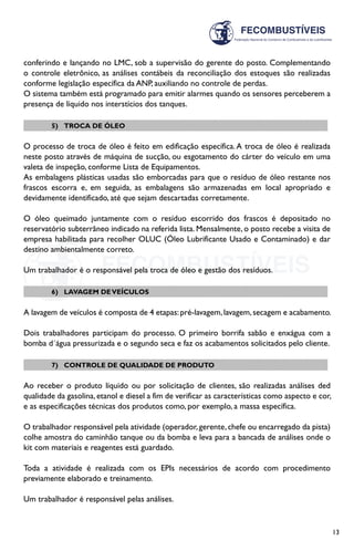 13
conferindo e lançando no LMC, sob a supervisão do gerente do posto. Complementando
o controle eletrônico, as análises contábeis da reconciliação dos estoques são realizadas
conforme legislação específica da ANP, auxiliando no controle de perdas.
O sistema também está programado para emitir alarmes quando os sensores perceberem a
presença de líquido nos interstícios dos tanques.
5)	 TROCA DE ÓLEO
O processo de troca de óleo é feito em edificação específica.A troca de óleo é realizada
neste posto através de máquina de sucção, ou esgotamento do cárter do veículo em uma
valeta de inspeção, conforme Lista de Equipamentos.
As embalagens plásticas usadas são emborcadas para que o resíduo de óleo restante nos
frascos escorra e, em seguida, as embalagens são armazenadas em local apropriado e
devidamente identificado, até que sejam descartadas corretamente.
O óleo queimado juntamente com o resíduo escorrido dos frascos é depositado no
reservatório subterrâneo indicado na referida lista. Mensalmente, o posto recebe a visita de
empresa habilitada para recolher OLUC (Óleo Lubrificante Usado e Contaminado) e dar
destino ambientalmente correto.
Um trabalhador é o responsável pela troca de óleo e gestão dos resíduos.
6)	 LAVAGEM DEVEÍCULOS
A lavagem de veículos é composta de 4 etapas:pré-lavagem,lavagem,secagem e acabamento.
Dois trabalhadores participam do processo. O primeiro borrifa sabão e enxágua com a
bomba d´água pressurizada e o segundo seca e faz os acabamentos solicitados pelo cliente.
7)	 CONTROLE DE QUALIDADE DE PRODUTO
Ao receber o produto líquido ou por solicitação de clientes, são realizadas análises ded
qualidade da gasolina, etanol e diesel a fim de verificar as características como aspecto e cor,
e as especificações técnicas dos produtos como, por exemplo, a massa específica.
O trabalhador responsável pela atividade (operador,gerente,chefe ou encarregado da pista)
colhe amostra do caminhão tanque ou da bomba e leva para a bancada de análises onde o
kit com materiais e reagentes está guardado.
Toda a atividade é realizada com os EPIs necessários de acordo com procedimento
previamente elaborado e treinamento.
Um trabalhador é responsável pelas análises.
 