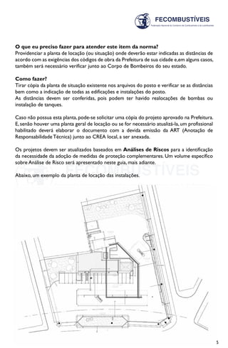 15
O que eu preciso fazer para atender este item da norma?
Providenciar a planta de locação (ou situação) onde deverão estar indicadas as distâncias de
acordo com as exigências dos códigos de obra da Prefeitura de sua cidade e,em alguns casos,
também será necessário verificar junto ao Corpo de Bombeiros do seu estado.
Como fazer?
Tirar cópia da planta de situação existente nos arquivos do posto e verificar se as distâncias
bem como a indicação de todas as edificações e instalações do posto.
As distâncias devem ser conferidas, pois podem ter havido realocações de bombas ou
instalação de tanques.
Caso não possua esta planta, pode-se solicitar uma cópia do projeto aprovado na Prefeitura.
E, senão houver uma planta geral de locação ou se for necessário atualizá-la, um profissional
habilitado deverá elaborar o documento com a devida emissão da ART (Anotação de
Responsabilidade Técnica) junto ao CREA local, a ser anexada.
Os projetos devem ser atualizados baseados em Análises de Riscos para a identificação
da necessidade da adoção de medidas de proteção complementares. Um volume específico
sobre Análise de Risco será apresentado neste guia, mais adiante.
Abaixo, um exemplo da planta de locação das instalações.
 