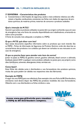 16
Vol. 1 | PROJETO DA INSTALAÇÃO (20.5)Vol. 1 | PROJETO DA INSTALAÇÃO (20.5)
3ª DIVISÓRIA  - Características dos produtos
c)	 Características e informações de segurança, saúde e meio ambiente relativas aos infla-
máveis e líquidos combustíveis, constantes nas fichas com dados de segurança de pro-
dutos químicos, de matérias primas, materiais de consumo e produtos acabados
Qual a intenção do M.T.E.?
Garantir que todos os produtos utilizados no posto têm sua origem conhecida e que,em caso
de emergência, haja uma fonte de consulta disponibilizada aos trabalhadores, orientando-os
sobre como proceder.
A fonte de consulta mais adequada e completa é a FISPQ.
O que o M.T.E. quis dizer com isto?
Que existe documento específico informativo sobre os produtos que você revende. São
as FISPQ - Fichas de Informação de Segurança de Produto Químico onde são descritas as
características dos produtos e os cuidados que devem ser tomados no seu manuseio ou em
caso de emergência.
O que eu preciso fazer para atender este item da norma?
Juntar na pasta as FISPQ da gasolina comum, gasolina aditivada, diesel comum e aditivado,
biodiesel, etanol, GNV e qualquer outro produto utilizado no posto para uso próprio como
óleo lubrificante, solventes, detergentes, tintas, vernizes etc.
Como fazer?
Estas fichas são obtidas junto à distribuidora e aos fornecedores dos produtos químicos,
muitas das quais podem ser obtidas nos respectivos sites dos fabricantes.
Exemplo de FISPQ
A seguir de uma FISPQ para sua referência.Este exemplo é de uma Ficha da BR Distribuidora,
entretanto você deverá dispor das FISPQ dos produtos recebidos dos seus fornecedores.
Obtenha com a sua distribuidora as fichas similares a esta.
Acesse www.goo.gl/Xw4vGo para visualizar
a FISPQ da BR Distribuidora completa.
 