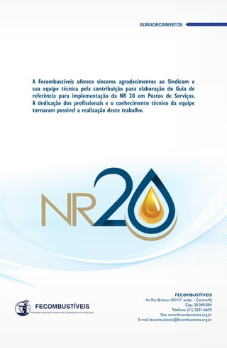 Fecombustíveis
Av. Rio Branco 103/13° andar - Centro-RJ
Cep.: 20.040-004
Telefone: (21) 2221-6695
Site: www.fecombustiveis.org.br
E-mail: fecombustiveis@fecombustiveis.org.br 
A Fecombustíveis oferece sinceros agradecimentos ao Sindicom e
sua equipe técnica pela contribuição para elaboração do Guia de
referência para implementação da NR 20 em Postos de Serviços.
A dedicação dos profissionais e o conhecimento técnico da equipe
tornaram possível a realização deste trabalho.
Agradecimentos
 