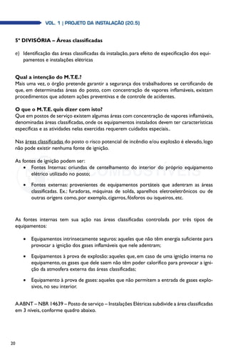 20
Vol. 1 | PROJETO DA INSTALAÇÃO (20.5)Vol. 1 | PROJETO DA INSTALAÇÃO (20.5)
5ª DIVISÓRIA – Áreas classificadas
e)	 Identificação das áreas classificadas da instalação, para efeito de especificação dos equi-
pamentos e instalações elétricas
Qual a intenção do M.T.E.?
Mais uma vez, o órgão pretende garantir a segurança dos trabalhadores se certificando de
que, em determinadas áreas do posto, com concentração de vapores inflamáveis, existam
procedimentos que adotem ações preventivas e de controle de acidentes.
O que o M.T.E. quis dizer com isto?
Que em postos de serviço existem algumas áreas com concentração de vapores inflamáveis,
denominadas áreas classificadas, onde os equipamentos instalados devem ter características
específicas e as atividades nelas exercidas requerem cuidados especiais..
Nas áreas classificadas do posto o risco potencial de incêndio e/ou explosão é elevado, logo
não pode existir nenhuma fonte de ignição.
As fontes de ignição podem ser:
•	 Fontes Internas: oriundas de centelhamento do interior do próprio equipamento
elétrico utilizado no posto;
•	 Fontes externas: provenientes de equipamentos portáteis que adentram as áreas
classificadas. Ex.: furadoras, máquinas de solda, aparelhos eletroeletrônicos ou de
outras origens como, por exemplo, cigarros, fósforos ou isqueiros, etc.
As fontes internas tem sua ação nas áreas classificadas controlada por três tipos de
equipamentos:
•	 Equipamentos intrinsecamente seguros: aqueles que não têm energia suficiente para
provocar a ignição dos gases inflamáveis que nele adentram;
•	 Equipamentos à prova de explosão: aqueles que, em caso de uma ignição interna no
equipamento, os gases que dele saem não têm poder calorífico para provocar a igni-
ção da atmosfera externa das áreas classificadas;
•	 Equipamento à prova de gases: aqueles que não permitem a entrada de gases explo-
sivos, no seu interior.
AABNT – NBR 14639 – Posto de serviço – Instalações Elétricas subdivide a área classificadas
em 3 níveis, conforme quadro abaixo.
 