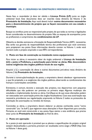 30
Vol. 2| SEGURANÇA NA CONSTRUÇÃO E MONTAGEM (20.6)
Nesta fase, o revendedor já deve ter obtido a Licença Prévia (LP) junto ao órgão
ambiental local. Este documento deve ser inserido nesta divisória do Volume 2 do
Prontuário da Instalação. Aqui você deverá incluir outros documentos necessários
para o desenvolvimento do projeto que se façam necessários em seu estado e
município.
Busque se certificar, junto ao responsável pelo projeto, de que todas as normas e legislações
foram consideradas no desenvolvimento do projeto. Não se esqueça de acompanhar, junto
ao profissional, o cumprimento das condicionantes da LP.
Obtenha as devidas assinaturas e Anotação de ResponsabilidadeTécnica (ART) necessárias.
Elas serão sua garantia da responsabilidade técnica dos profissionais que você contratou
para projetarem seu posto. Essas informações deverão constar no Volume 1, onde você
manterá todo o projeto arquivado e suas ARTs correspondentes.
b)	 Posto em fase de construção ou instalando novos equipamentos:
Para iniciar as obras, é necessário obter do órgão ambiental a Licença de Instalação
(LI) e, junto à Prefeitura, a autorização para iniciar as obras. Não desconsidere
outras exigências dos órgãos públicos locais de sua região.
Arquive a LI, a autorização de obras e outros documentos pré-obras nesta divisória do
Volume 2 do Prontuário da Instalação.
Durante a construção/instalação do posto, a empreiteira deverá obedecer rigorosamente
o que foi projetado e as exigências dos órgãos públicos, observando as condicionantes das
licenças e autorizações concedidas.
Entretanto, é comum, durante a execução dos projetos, nos depararmos com pequenas
dificuldades que não puderam ser previstas na primeira etapa. Algumas mudanças são
estudadas e implementadas durante as obras. Certifique-se de que essas alterações podem
ser executadas sem autorização prévia dos órgãos fiscalizadores. Caso essa autorização seja
necessária, providencie sua regularização, arquivando no Volume 2 todos os protocolos de
solicitação de autorizações ou revisões de licenças.
Concluídas as obras, a empreiteira deverá elaborar as plantas conhecidas como “como
construído” (ou “as built”), que registram essas alterações e ficam disponíveis para consulta.
Portanto, se você está construindo o seu posto, fique atento a esta evidência, que precisa
estar junto do Prontuário da Instalação ao final da obra.
c)	 Posto em operação:
Se o posto já está operando é provável que as plantas e especificações do projeto original
estejam desatualizadas e, portanto, precisam ser atualizadas como exige a NR20 (Veja mais
noVolume 1 deste guia).
 