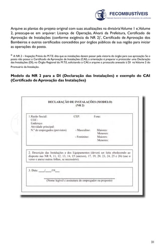 31
Arquive as plantas do projeto original com suas atualizações na divisóriaVolume 1 e,Volume
2, preocupe-se em arquivar: Licença de Operação, Alvará da Prefeitura, Certificado de
Aprovação de Instalações (conforme exigência da NR 2)*
, Certificado de Aprovação dos
Bombeiros e outros certificados concedidos por órgãos públicos de sua região para iniciar
as operações do posto.
* A NR 2 – Inspeção Prévia do M.T.E. dita que as instalações devem passar pela vistoria do órgão para sua aprovação. Se o
posto não possui o Certificado de Aprovação de Instalações (CAI), a orientação é preparar e protocolar uma Declaração
das Instalações (DI), no Órgão Regional do M.T.E, solicitando o CAI; e arquive o protocolo anexado à DI noVolume 2 do
Prontuário da Instalação.
Modelo da NR 2 para a DI (Declaração das Instalações) e exemplo do CAI
(Certificado de Aprovação das Instalações)
 