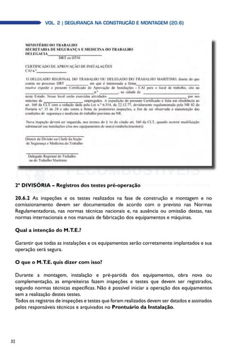 32
Vol. 2| SEGURANÇA NA CONSTRUÇÃO E MONTAGEM (20.6)
2ª DIVISÓRIA – Registros dos testes pré-operação
20.6.2 As inspeções e os testes realizados na fase de construção e montagem e no
comissionamento devem ser documentados de acordo com o previsto nas Normas
Regulamentadoras, nas normas técnicas nacionais e, na ausência ou omissão destas, nas
normas internacionais e nos manuais de fabricação dos equipamentos e máquinas.
Qual a intenção do M.T.E.?
Garantir que todas as instalações e os equipamentos serão corretamente implantados e sua
operação será segura.
O que o M.T.E. quis dizer com isso?
Durante a montagem, instalação e pré-partida dos equipamentos, obra nova ou
complementação, as empreiteiras fazem inspeções e testes que devem ser registrados,
segundo normas técnicas específicas. Não é possível iniciar a operação dos equipamentos
sem a realização destes testes.
Todos os registros de inspeções e testes que foram realizados devem ser datados e assinados
pelos responsáveis técnicos e arquivados no Prontuário da Instalação.
 