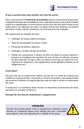 33
O que eu preciso fazer para atender este item da norma?
Reunir nesta divisória do Prontuário da Instalação todos os comprovantes de que toda a
instalação foi testada e aprovada antes de iniciar a operação do posto e que tudo foi instalado
conforme as especificações e normas técnicas. Isto fará com que você tenha certeza de que
poderá operar com segurança sem expor sua equipe, clientes, meio ambiente e seu próprio
patrimônio a lesões e perdas causadas por mau funcionamento das instalações.
São comprovantes da realização de testes:
•	 Calibragem de tanques (tabela de tanques);
•	 Testes de estanqueidade de tanques e linhas;
•	 Pré-partida de bombas e dispensers;
•	 Calibragem e primeira aferição das bombas;
•	 Pressão dos compressores e cilindros, de filtros de diesel, de circuitos elétricos e
botoeiras de emergência, dos elevadores de troca de óleo, do calibrador de pneus,
da caixa separadora de água e óleo, da máquina do lava jato, do sistema de moni-
toramento de vazamentos e dos equipamentos da loja (geladeiras, freezers, mix de
refrigerantes etc.).
Como fazer?
Para que nada caia no esquecimento, elabore uma lista com os nomes das empresas que
trabalharam no posto durante a construção, os números de contatos e o(s) equipamento(s)
que montaram/ instalaram.Em seguida,ligue para cada uma delas e solicite os comprovantes
dos testes.
A construtora e as instaladoras devem fornecer os documentos comprovantes dos testes,
que devem ser anexados noVolume 2.
Exemplo de uma lista de empreiteiras e equipamentos
Atenção!
Esta lista não pretende esgotar todos os equipamentos, instalações e testes,
devendo ser considerada apenas como exemplo para que o revendedor
possa elaborar a lista mais adequada para a realidade de seu posto.
 