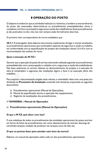 38
Vol. 3 | SEGURANÇA OPERACIONAL (20.7)
z OPERAÇÃO DO POSTO
O objetivo é evidenciar que as atividades habituais ou rotineiras,e também as extraordinárias,
do posto são executadas, observando-se os procedimentos preestabelecidos, claros e
completos com foco na proteção à segurança e saúde dos trabalhadores.Esses procedimentos
já são praticados no dia a dia, mas nem sempre estão formalmente descritos.
O primeiro item correspondente da norma estabelece que:
20.7.1 O empregador deve elaborar,documentar,implementar,divulgar e manter atualizados
os procedimentos operacionais que contemplem aspectos de segurança e saúde no trabalho,
em conformidade com as especificações do projeto das instalações classes I, II e III e com as
recomendações das análises de riscos.
Qual a intenção do M.T.E.?
Garantir que a operação do posto de serviço está sendo realizada seguindo os procedimentos
preestabelecidos com a preocupação e cuidados com a segurança e saúde dos trabalhadores.
Nas fases anteriores, as normas relativas ao desenvolvimento do projeto e à execução da
obra já contemplam a segurança das instalações. Agora, o foco é na execução diária dos
trabalhos.
Para arquivar a documentação exigida neste volume, o revendedor deve criar uma pasta (ou
divisória) no Prontuário da Instalação contendo três divisórias, arquivando os seguintes
documentos:
a)	 Procedimentos operacionais (Manual de Operações);
b)	 Manual de especificação técnica e operação dos equipamentos;
c)	 Registros de atualizações dos procedimentos.
1ª DIVISÓRIA – Manual de Operações
a)	 Procedimentos operacionais (Manual de Operações)
O que o M.T.E. quis dizer com isso?
É uma coletânea de todos os procedimentos das atividades operacionais do posto, escritos
em forma de fichas de procedimentos, tais como abastecimento de veículos, descarga de
caminhões-tanques, medição de produtos nos tanques, troca de óleo etc.
O que eu preciso fazer para atender este item da norma?
Elaborar um manual de operações sobre cada um dos procedimentos operacionais
 