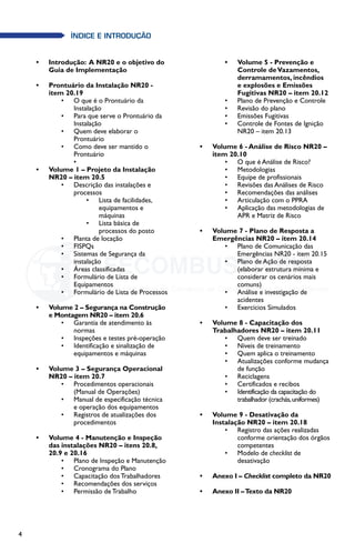 4
índice E INTRODUÇÃO
•	 Introdução:  A NR20 e o objetivo do
Guia de Implementação	
•	 Prontuário da Instalação NR20 -
item 20.19
•	 O que é o Prontuário da
Instalação
•	 Para que serve o Prontuário da
Instalação
•	 Quem deve elaborar o
Prontuário
•	 Como deve ser mantido o
Prontuário
•	
•	 Volume 1 – Projeto da Instalação
NR20 – item 20.5
•	 Descrição das instalações e
processos
•	 Lista de facilidades,
equipamentos e
máquinas
•	 Lista básica de
processos do posto
•	 Planta de locação
•	 FISPQs
•	 Sistemas de Segurança da
instalação
•	 Áreas classificadas
•	 Formulário de Lista de
Equipamentos
•	 Formulário de Lista de Processos
•	 Volume 2 – Segurança na Construção
e Montagem NR20 – item 20.6
•	 Garantia de atendimento às
normas
•	 Inspeções e testes pré-operação
•	 Identificação e sinalização de
equipamentos e máquinas
•	 Volume 3 – Segurança Operacional
NR20 – item 20.7
•	 Procedimentos operacionais
(Manual de Operações)
•	 Manual de especificação técnica
e operação dos equipamentos
•	 Registros de atualizações dos
procedimentos
•	 Volume 4 - Manutenção e Inspeção 	
das instalações NR20 – itens 20.8,
20.9 e 20.16
•	 Plano de Inspeção e Manutenção
•	 Cronograma do Plano
•	 Capacitação dos Trabalhadores
•	 Recomendações dos serviços
•	 Permissão de Trabalho
•	 Volume 5 - Prevenção e
Controle deVazamentos,
derramamentos, incêndios
e explosões e Emissões
Fugitivas NR20 – item 20.12
•	 Plano de Prevenção e Controle
•	 Revisão do plano
•	 Emissões Fugitivas
•	 Controle de Fontes de Ignição
NR20 – item 20.13
•	 Volume 6 - Análise de Risco NR20 –
item 20.10
•	 O que é Análise de Risco?
•	 Metodologias
•	 Equipe de profissionais
•	 Revisões das Análises de Risco
•	 Recomendações das análises
•	 Articulação com o PPRA
•	 Aplicação das metodologias de
APR e Matriz de Risco
•	 Volume 7 - Plano de Resposta a
Emergências NR20 – item 20.14
•	 Plano de Comunicação das
Emergências NR20 - item 20.15
•	 Plano de Ação de resposta
(elaborar estrutura mínima e
considerar os cenários mais
comuns)
•	 Análise e investigação de
acidentes
•	 Exercícios Simulados
•	 Volume 8 - Capacitação dos
Trabalhadores NR20 – item 20.11
•	 Quem deve ser treinado
•	 Níveis de treinamento
•	 Quem aplica o treinamento
•	 Atualizações conforme mudança
de função
•	 Reciclagens
•	 Certificados e recibos
•	 Identificação da capacitação do
trabalhador (crachás,uniformes)
•	 Volume 9 - Desativação da
Instalação NR20 – item 20.18
•	 Registro das ações realizadas
conforme orientação dos órgãos
competentes
•	 Modelo de checklist de
desativação
•	 Anexo I – Checklist completo da NR20	
•	 Anexo II –Texto da NR20
5
5
 