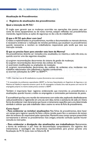 46
Vol. 3 | SEGURANÇA OPERACIONAL (20.7)
Atualização de Procedimentos
c)	 Registros de atualizações dos procedimentos
Qual a intenção do M.T.E.?
O órgão quer garantir que as mudanças ocorridas nas operações dos postos, seja por
conta de novos equipamentos ou de novas normas, estejam refletidas nos procedimentos
mantendo, regularmente, as ações de segurança no dia a dia do trabalhador.
O que o M.T.E. quis dizer com isso?
Criados e implementados os procedimentos,reunidos e documentados os manuais técnicos,
é necessário evidenciar a realização de revisões periódicas, que atualizam os procedimentos
quando necessários e reciclam os trabalhadores responsáveis pela tarefa que teve sua
instrução revisada.
O que eu preciso fazer para atender este item da Norma?
Os procedimentos deverão ser revisados e/ou atualizados, no máximo, a cada três anos, ou
quando ocorrer uma das seguintes situações:
a) surgirem recomendações decorrentes do sistema de gestão de mudanças;
b) surgirem recomendações decorrentes das análises de riscos;
c) ocorrerem modificações ou ampliações da instalação;
d) surgirem recomendações decorrentes das análises de acidentes e/ou incidentes nos
trabalhos relacionados com inflamáveis e líquidos combustíveis;
e) ocorrem solicitações da CIPA* ou SESMT**.
* CIPA - Caso haja mais de 20 trabalhadores no posto (funcionários mais contratados).
** A necessidade de profissionais especializados (SESMT ou Serviços Especializados em Engenharia de Segurança e em
Medicina doTrabalho) é requerida somente a partir de 101 empregados no Estado. Uma rede de postos com mais de 101
empregados próprios no mesmo estado precisa constituir o SESMT.
Também é importante fazer registros evidenciando que transmitiu os procedimentos e
atualizações, quando houver, a todos os empregados e contratados permanentes do posto.
É aconselhável que faça uma reunião de treinamento com todos eles,explicando detalhadamente
cada procedimento e registrando em uma ata com data,nomes e assinaturas de cada um.Outra
forma de evidenciar mais claramente que houve o treinamento específico para uma determinada
atividade é solicitar que cada trabalhador date e assine no verso da ficha de procedimento.
Como fazer?
- Para evidenciar as revisões/ atualizações: Nas fichas de procedimentos, deve haver
um campo para registrar quando foi feita a última revisão, quem fez e a assinatura de revisor,
além do endosso do responsável pelas operações.Mantenha esse campo sempre preenchido
corretamente e elimine os procedimentos mais antigos, evitando confusão quando houver
consulta às instruções.
- Para evidenciar a divulgação das atualizações aos trabalhadores: Basicamente,
a forma de evidenciar é por meio de documentação comprobatória. Os registros dos
treinamentos e reciclagens são documentos imprescindíveis para provar perante uma
fiscalização do M.T.E. (Leia mais noVolume 8). w
 