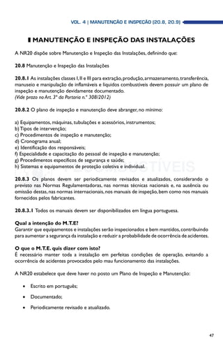 47
z MANUTENÇÃO E INSPEÇÃO DAS INSTALAÇÕES
A NR20 dispõe sobre Manutenção e Inspeção das Instalações, definindo que:
20.8 Manutenção e Inspeção das Instalações
20.8.1 As instalações classes I,II e III para extração,produção,armazenamento,transferência,
manuseio e manipulação de inflamáveis e líquidos combustíveis devem possuir um plano de
inspeção e manutenção devidamente documentado.
(Vide prazo no Art. 3ª da Portaria n.º 308/2012)
20.8.2 O plano de inspeção e manutenção deve abranger, no mínimo:
a) Equipamentos, máquinas, tubulações e acessórios, instrumentos;
b) Tipos de intervenção;
c) Procedimentos de inspeção e manutenção;
d) Cronograma anual;
e) Identificação dos responsáveis;
f) Especialidade e capacitação do pessoal de inspeção e manutenção;
g) Procedimentos específicos de segurança e saúde;
h) Sistemas e equipamentos de proteção coletiva e individual.
20.8.3 Os planos devem ser periodicamente revisados e atualizados, considerando o
previsto nas Normas Regulamentadoras, nas normas técnicas nacionais e, na ausência ou
omissão destas,nas normas internacionais,nos manuais de inspeção,bem como nos manuais
fornecidos pelos fabricantes.
20.8.3.1 Todos os manuais devem ser disponibilizados em língua portuguesa.
Qual a intenção do M.T.E?
Garantir que equipamentos e instalações serão inspecionados e bem mantidos,contribuindo
para aumentar a segurança da instalação e reduzir a probabilidade de ocorrência de acidentes.
O que o M.T.E. quis dizer com isto?
É necessário manter toda a instalação em perfeitas condições de operação, evitando a
ocorrência de acidentes provocados pelo mau funcionamento das instalações.
A NR20 estabelece que deve haver no posto um Plano de Inspeção e Manutenção:
•	 Escrito em português;
•	 Documentado;
•	 Periodicamente revisado e atualizado.
Vol. 4 | MANUTENÇÃO E INSPEÇÃO (20.8, 20.9)
 