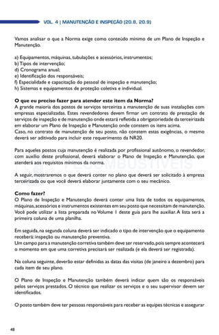 48
Vol. 4 | MANUTENÇÃO E INSPEÇÃO (20.8, 20.9)
Vamos analisar o que a Norma exige como conteúdo mínimo de um Plano de Inspeção e
Manutenção.
a) Equipamentos, máquinas, tubulações e acessórios, instrumentos;
b) Tipos de intervenção;
d) Cronograma anual;
e) Identificação dos responsáveis;
f) Especialidade e capacitação do pessoal de inspeção e manutenção;
h) Sistemas e equipamentos de proteção coletiva e individual.
O que eu preciso fazer para atender este item da Norma?
A grande maioria dos postos de serviços terceiriza a manutenção de suas instalações com
empresas especializadas. Estes revendedores devem firmar um contrato de prestação de
serviços de inspeção e de manutenção onde estará refletida a obrigatoriedade da terceirizada
em elaborar um Plano de Inspeção e Manutenção onde constem os itens acima.
Caso, no contrato de manutenção de seu posto, não constem estas exigências, o mesmo
deverá ser aditivado para incluir este requerimento da NR20.
Para aqueles postos cuja manutenção é realizada por profissional autônomo, o revendedor,
com auxílio deste profissional, deverá elaborar o Plano de Inspeção e Manutenção, que
atenderá aos requisitos mínimos da norma.
A seguir, mostraremos o que deverá conter no plano que deverá ser solicitado à empresa
terceirizada ou que você deverá elaborar juntamente com o seu mecânico.
Como fazer?
O Plano de Inspeção e Manutenção deverá conter uma lista de todos os equipamentos,
máquinas,acessórios e instrumentos existentes em seu posto que necessitam de manutenção.
Você pode utilizar a lista preparada no Volume 1 deste guia para lhe auxiliar.A lista será a
primeira coluna de uma planilha.
Em seguida,na segunda coluna deverá ser indicado o tipo de intervenção que o equipamento
receberá: inspeção ou manutenção preventiva.
Um campo para a manutenção corretiva também deve ser reservado,pois sempre acontecerá
o momento em que uma corretiva precisará ser realizada (e ela deverá ser registrada).
Na coluna seguinte,deverão estar definidas as datas das visitas (de janeiro a dezembro) para
cada item de seu plano.
O Plano de Inspeção e Manutenção também deverá indicar quem são os responsáveis
pelos serviços prestados. O técnico que realizar os serviços e o seu supervisor devem ser
identificados.
O posto também deve ter pessoas responsáveis para receber as equipes técnicas e assegurar
 