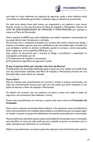 49
que todos os riscos referentes aos aspectos de segurança, saúde e meio ambiente serão
controlados ou eliminados, garantindo a realização segura e eficiente da manutenção.
Em cada turno deverá haver, pelo menos, um responsável e um suplente; e seus nomes
deverão constar na lista que fará parte do Plano de Inspeção e Manutenção. Chame-a de
LISTA DE RESPONSABILIDADES DE INSPEÇÕES E MANUTENÇÕES, por exemplo; e
anexe-a ao Plano de Manutenção.
Outro requisito da NR20 é que todo trabalhador que realizar inspeções e manutenções em
seu posto deverá estar treinado para a atividade.
No contrato com a companhia prestadora de serviços, deve existir cláusula que obriga a
empresa contratada a garantir que seus trabalhadores (da contratada) sejam treinados em
suas atividades e tenham os devidos certificados quando os serviços, a serem executados,
forem regidos por norma específica (NR10, por ex.).
Faça constar no documento que a empresa se obriga a providenciar a capacitação os
empregados contratados por ela.
c) Procedimentos de inspeção e manutenção;
g) Procedimentos específicos de segurança e saúde;
O que eu preciso fazer para atender este item da Norma?
Procedimentos são descrições detalhadas, passo a passo, de como realizar uma tarefa. Cada
uma das intervenções realizadas pelo Plano de Inspeção e Manutenção precisará de uma
descrição sobre como deverá ser realizada.
Como fazer?
Exija da empresa esses procedimentos em contrato e solicite à empresa terceirizada, uma
cópia dos procedimentos escritos para cada uma das tarefas que serão realizadas no seu
posto ao executar o Plano de Inspeção e Manutenção.
Ou elabore em conjunto com seu mecânico, um passo a passo, com todas as ações de
segurança e de manutenção (bem definidas e claras).
Anexe esses procedimentos ao contrato e arquive tudo neste volume do Prontuário da
Instalação.
Assim como a empresa terceirizada deverá elaborar e lhe apresentar esses procedimentos,
você,como proprietário da instalação,deverá elaborar procedimentos para sua equipe seguir
ao receber no posto um grupo de trabalhadores da empresa contratada para a manutenção.
Tais procedimentos não darão o passo a passo da atividade de manutenção,mas as orientações
para identificar os riscos de cada tarefa que será realizada no posto e se precaver com as
ações necessárias para eliminá-los ou controlá-los.
Elabore os procedimentos,com passo a passo das ações para seus funcionários sob o aspecto
 