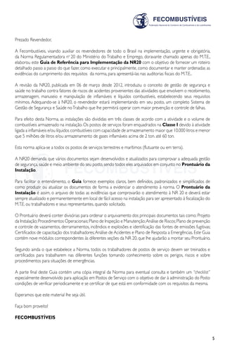 5
Prezado Revendedor,
A Fecombustíveis, visando auxiliar os revendedores de todo o Brasil na implementação, urgente e obrigatória,
da Norma Regulamentadora no
20 do Ministério do Trabalho e Emprego, doravante chamado apenas do M.T.E.,
elaborou este Guia de Referência para Implementação da NR20 com o objetivo de fornecer um roteiro
detalhado passo a passo do que fazer, como executar e principalmente, como documentar e manter ordenadas as
evidências do cumprimento dos requisitos da norma, para apresentá-las nas auditorias fiscais do M.T.E..
A revisão da NR20, publicada em 06 de março desde 2012, introduziu o conceito de gestão de segurança e
saúde no trabalho contra fatores de riscos de acidentes provenientes das atividades que envolvem o recebimento,
armazenagem, manuseio e manipulação de inflamáveis e líquidos combustíveis, estabelecendo seus requisitos
mínimos. Adequando-se à NR20, o revendedor estará implementando em seu posto, um completo Sistema de
Gestão de Segurança e Saúde noTrabalho que lhe permitirá operar com maior prevenção e controle de falhas.
Para efeito desta Norma, as instalações são divididas em três classes de acordo com a atividade e o volume de
combustíveis armazenado na instalação. Os postos de serviços foram enquadrados na Classe I devido à atividade
ligada a inflamáveis e/ou líquidos combustíveis com capacidade de armazenamento maior que 10.000 litros e menor
que 5 milhões de litros e/ou armazenamento de gases inflamáveis acima de 2 ton. até 60 ton.
Esta norma aplica-se a todos os postos de serviços terrestres e marítimos (flutuante ou em terra).
A NR20 demanda que vários documentos sejam desenvolvidos e atualizados para comprovar a adequada gestão
de segurança, saúde e meio ambiente do seu posto, sendo todos eles arquivados em conjunto no Prontuário da
Instalação.
Para facilitar o entendimento, o Guia fornece exemplos claros, bem definidos, padronizados e simplificados de
como produzir ou atualizar os documentos de forma a evidenciar o atendimento à norma. O Prontuário da
Instalação é assim, o arquivo de todas as evidências que comprovarão o atendimento à NR 20 e deverá estar
sempre atualizado e permanentemente em local de fácil acesso na instalação para ser apresentado à fiscalização do
M.T.E. ou trabalhadores e seus representantes, quando solicitado.
O Prontuário deverá conter divisórias para ordenar o arquivamento dos principais documentos tais como: Projeto
da Instalação;Procedimentos Operacionais;Plano de Inspeção e Manutenção;Análise de Riscos;Plano de prevenção
e controle de vazamentos, derramamentos, incêndios e explosões e identificação das fontes de emissões fugitivas;
Certificados de capacitação dos trabalhadores;Análise de Acidentes e Plano de Resposta a Emergências. Este Guia
contém nove módulos correspondentes às diferentes seções da NR 20, que lhe ajudarão a montar seu Prontuário.
Segundo ainda o que estabelece a Norma, todos os trabalhadores de postos de serviço devem ser treinados e
certificados para trabalharem nas diferentes funções tomando conhecimento sobre os perigos, riscos e sobre
procedimentos para situações de emergências.
A parte final deste Guia contém uma cópia integral da Norma para eventual consulta e também um “checklist”
especialmente desenvolvido para aplicação em Postos de Serviço com o objetivo de dar à administração do Posto
condições de verificar periodicamente e se certificar de que está em conformidade com os requisitos da mesma.
Esperamos que este material lhe seja útil.
Faça bom proveito!
FECOMBUSTÍVEIS
 