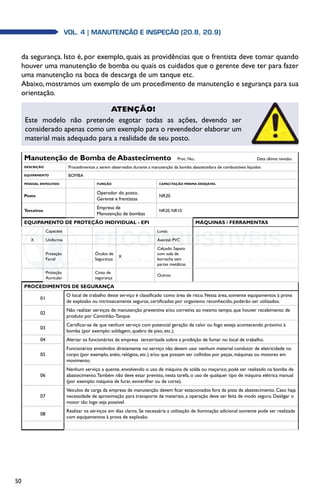 50
Vol. 4 | MANUTENÇÃO E INSPEÇÃO (20.8, 20.9)
da segurança. Isto é, por exemplo, quais as providências que o frentista deve tomar quando
houver uma manutenção de bomba ou quais os cuidados que o gerente deve ter para fazer
uma manutenção na boca de descarga de um tanque etc.
Abaixo, mostramos um exemplo de um procedimento de manutenção e segurança para sua
orientação.
Manutenção de Bomba de Abastecimento   Proc. No.: Data última revisão:
DESCRIÇÃO Procedimentos a serem observados durante a manutenção da bomba abastecedora de combustíveis líquidos
EQUIPAMENTO BOMBA
PESSOAL ENVOLVIDO FUNÇÃO CAPACITAÇÃO MÍNIMA DESEJÁVEL
Posto
Operador do posto,
Gerente e frentistas
NR20
Terceiros
Empresa de
Manutenção de bombas
NR20, NR10
EQUIPAMENTO DE PROTEÇÃO INDIVIDUAL - EPI MÁQUINAS / FERRAMENTAS
Capacete Luvas:
X Uniforme Avental: PVC
Proteção
Facial
Óculos de
Segurança
X
Calçado: Sapato
com sola de
borracha sem
partes metálicas
Proteção
Auricular
Cinto de
segurança
Outros:
PROCEDIMENTOS DE SEGURANÇA
01
O local de trabalho deste serviço é classificado como área de risco. Nesta área, somente equipamentos à prova
de explosão ou intrinsecamente seguros, certificados por organismo reconhecido, poderão ser utilizados.
02
Não realizar serviços de manutenção preventiva e/ou corretiva ao mesmo tempo, que houver recebimento de
produto por Caminhão-Tanque.
03
Certificar-se de que nenhum serviço com potencial geração de calor ou fogo esteja acontecendo próximo à
bomba (por exemplo: soldagem, quebra de piso, etc.).
04 Alertar os funcionários da empresa terceirizada sobre a proibição de fumar no local de trabalho.
05
Funcionários envolvidos diretamente no serviço não devem usar nenhum material condutor de eletricidade no
corpo (por exemplo, anéis, relógios, etc.) e/ou que possam ser colhidos por peças, máquinas ou motores em
movimento.
06
Nenhum serviço a quente, envolvendo o uso de máquina de solda ou maçarico, pode ser realizado na bomba de
abastecimento.Também não deve estar previsto, nesta tarefa, o uso de qualquer tipo de máquina elétrica manual
(por exemplo: máquina de furar, esmerilhar ou de corte).
07
Veículos de carga da empresa de manutenção devem ficar estacionados fora da pista de abastecimento. Caso haja
necessidade de aproximação para transporte de materiais, a operação deve ser feita de modo seguro. Desligar o
motor tão logo seja possível.
08
Realizar os serviços em dias claros. Se necessária a utilização de iluminação adicional somente pode ser realizada
com equipamentos à prova de explosão.
Atenção!
Este modelo não pretende esgotar todas as ações, devendo ser
considerado apenas como um exemplo para o revendedor elaborar um
material mais adequado para a realidade de seu posto.
 