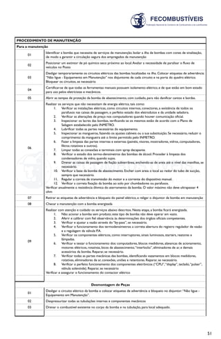51
PROCEDIMENTO DE MANUTENÇÃO
Para a manutenção
01
Identificar a bomba que necessita de serviços de manutenção. Isolar a ilha de bombas com cones de sinalização,
de modo a garantir a circulação segura dos empregados da manutenção
02
Posicionar um extintor de pó químico seco próximo ao local.Avaliar a necessidade de paralisar o fluxo de
veículos no Posto
03
Desligar temporariamente os circuitos elétricos das bombas localizadas na ilha. Colocar etiquetas de advertência:
“Não ligue - Equipamento em Manutenção” nos disjuntores de cada circuito e na porta do quadro elétrico.
Bloquear os circuitos, se necessário
04
Certificar-se de que todas as ferramentas manuais possuem isolamento elétrico, e de que estão em bom estado
para uso pelos eletricistas e mecânicos.
05 Abrir as tampas de proteção da bomba de abastecimento, com cuidado, para não danificar cantos e bordas.
06
Realizar os serviços que não necessitam de energia elétrica, tais como:
1.	 Verificar as instalações elétricas, como circuitos internos, conectores, a existência de todos os
parafusos nas caixas de passagem, o perfeito estado dos eletrodutos e da unidade seladora.
2.	 Verificar as alterações de preço nos computadores quando houver comunicação oficial.
3.	 Inspecionar os lacres das bombas, verificando se os mesmos estão de acordo com o Plano de
Selagem estabelecido pelo INMETRO.
4.	 Lubrificar todas as partes necessárias do equipamento.
5.	 Inspecionar as mangueiras, fazendo os ajustes cabíveis ou a sua substituição. Se necessário, reduzir o
comprimento da mangueira até o limite permitido pelo INMETRO.
6.	 Fazer a limpeza das partes internas e externas (painéis, visores, mostradores, vidros, computadores,
filtros rotativos e outros).
7.	 Limpar todas as conexões e terminais com spray decapante.
8.	 Verificar o estado dos termo-densímetros das bombas de álcool. Proceder à limpeza dos
condensadores de vidro, quando sujos.
9.	 Drenar as caixas de passagem de fiação subterrânea, enchendo-as de areia até o nível das manilhas, se
necessário.
10.	 Verificar a base da bomba de abastecimento. Encher com areia o local ao redor do tubo de sucção,
sempre que necessário.
11.	 Regular a correia de transmissão do motor e a corrente do dispositivo manual.
12.	 Verificar a correta fixação da bomba ao solo por chumbadores ou parafusos.
Verificar anualmente a resistência ôhmica do aterramento da bomba. O valor máximo não deve ultrapassar 4
ohm
07 Retirar as etiquetas de advertência e bloqueio do painel elétrico, e religar o disjuntor da bomba em manutenção
08 Checar a manutenção com a bomba energizada
09
Realizar com atenção e cuidado os serviços abaixo descritos. Nesta etapa, a bomba ficará energizada.
1.	 Não acionar a bomba sem produto; este tipo de bomba não deve operar em vazio.
2.	 Aferir e calibrar com fiel observância às determinações dos órgãos oficiais competentes.
3.	 Verificar e ajustar a vazão através do “by-pass”, se necessário.
4.	 Verificar o funcionamento dos termodensímetros: a correta abertura do registro regulador de vazão
e a regulagem da válvula P.A.
5.	 Verificar os componentes elétricos, como: interruptores, sinais luminosos, starters, reatores e
lâmpadas.
6.	 Verificar e testar o funcionamento dos: computadores, blocos medidores, alavancas de acionamento,
motores elétricos, rotativas, bicos de abastecimento,“interlocks”, eliminadores de ar, e demais
acessórios da bomba. Reparar, se necessário.
7.	 Verificar todas as partes mecânicas das bombas, identificando vazamentos em blocos medidores,
rotativas, eliminadores de ar, conexões, uniões e retentores. Reparar, se necessário.
8.	 Verificar o perfeito funcionamento dos componentes eletrônicos (“CPU”,“display”, teclado,“pulser”,
válvula solenóide). Reparar, se necessário
Verificar e assegurar o funcionamento do contactor elétrico
Desmontagem de Peças
01
Desligar o circuito elétrico da bomba e colocar etiquetas de advertência e bloqueio no disjuntor:“Não ligue -
Equipamento em Manutenção”.
02 Despressurizar todas as tubulações internas e componentes mecânicos
03 Drenar o combustível existente no corpo da bomba e na tubulação, para local adequado.
 