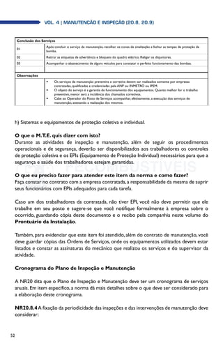 52
Vol. 4 | MANUTENÇÃO E INSPEÇÃO (20.8, 20.9)
Conclusão dos Serviços
01
Após concluir o serviço de manutenção, recolher os cones de sinalização e fechar as tampas de proteção da
bomba.
02 Retirar as etiquetas de advertência e bloqueio do quadro elétrico. Religar os disjuntores.
03 Acompanhar o abastecimento de alguns veículos para constatar o perfeito funcionamento das bombas.
Observações
	 Os serviços de manutenção preventiva e corretiva devem ser realizados somente por empresas
contratadas, qualificadas e credenciadas pela ANP ou INMETRO ou IPEM.
	 O objeto do serviço é a garantia de funcionamento dos equipamentos. Quanto melhor for o trabalho
preventivo, menor será a incidência dos chamados corretivos.
	 Cabe ao Operador do Posto de Serviços acompanhar, efetivamente, a execução dos serviços de
manutenção, atestando a realização dos mesmos.
h) Sistemas e equipamentos de proteção coletiva e individual.
O que o M.T.E. quis dizer com isto?
Durante as atividades de inspeção e manutenção, além de seguir os procedimentos
operacionais e de segurança, deverão ser disponibilizados aos trabalhadores os controles
de proteção coletiva e os EPIs (Equipamento de Proteção Individual) necessários para que a
segurança e saúde dos trabalhadores estejam garantidas.
O que eu preciso fazer para atender este item da norma e como fazer?
Faça constar no contrato com a empresa contratada,a responsabilidade da mesma de suprir
seus funcionários com EPIs adequados para cada tarefa.
Caso um dos trabalhadores da contratada, não tiver EPI, você não deve permitir que ele
trabalhe em seu posto e sugere-se que você notifique formalmente à empresa sobre o
ocorrido, guardando cópia deste documento e o recibo pela companhia neste volume do
Prontuário da Instalação.
Também, para evidenciar que este item foi atendido, além do contrato de manutenção, você
deve guardar cópias das Ordens de Serviços, onde os equipamentos utilizados devem estar
listados e constar as assinaturas do mecânico que realizou os serviços e do supervisor da
atividade.
Cronograma do Plano de Inspeção e Manutenção
A NR20 dita que o Plano de Inspeção e Manutenção deve ter um cronograma de serviços
anuais. Em item específico, a norma dá mais detalhes sobre o que deve ser considerado para
a elaboração deste cronograma.
NR20.8.4A fixação da periodicidade das inspeções e das intervenções de manutenção deve
considerar:
 