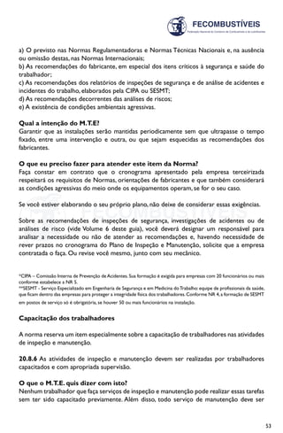 53
a) O previsto nas Normas Regulamentadoras e Normas Técnicas Nacionais e, na ausência
ou omissão destas, nas Normas Internacionais;
b) As recomendações do fabricante, em especial dos itens críticos à segurança e saúde do
trabalhador;
c) As recomendações dos relatórios de inspeções de segurança e de análise de acidentes e
incidentes do trabalho, elaborados pela CIPA ou SESMT;
d) As recomendações decorrentes das análises de riscos;
e) A existência de condições ambientais agressivas.
Qual a intenção do M.T.E?
Garantir que as instalações serão mantidas periodicamente sem que ultrapasse o tempo
fixado, entre uma intervenção e outra, ou que sejam esquecidas as recomendações dos
fabricantes.
O que eu preciso fazer para atender este item da Norma?
Faça constar em contrato que o cronograma apresentado pela empresa terceirizada
respeitará os requisitos de Normas, orientações de fabricantes e que também considerará
as condições agressivas do meio onde os equipamentos operam, se for o seu caso.
Se você estiver elaborando o seu próprio plano, não deixe de considerar essas exigências.
Sobre as recomendações de inspeções de segurança, investigações de acidentes ou de
análises de risco (vide Volume 6 deste guia), você deverá designar um responsável para
analisar a necessidade ou não de atender as recomendações e, havendo necessidade de
rever prazos no cronograma do Plano de Inspeção e Manutenção, solicite que a empresa
contratada o faça. Ou revise você mesmo, junto com seu mecânico.
*CIPA – Comissão Interna de Prevenção de Acidentes. Sua formação é exigida para empresas com 20 funcionários ou mais
conforme estabelece a NR 5.
**SESMT - Serviço Especializado em Engenharia de Segurança e em Medicina doTrabalho: equipe de profissionais da saúde,
que ficam dentro das empresas para proteger a integridade física dos trabalhadores.Conforme NR 4,a formação de SESMT
em postos de serviço só é obrigatória, se houver 50 ou mais funcionários na instalação.
Capacitação dos trabalhadores
A norma reserva um item especialmente sobre a capacitação de trabalhadores nas atividades
de inspeção e manutenção.
20.8.6 As atividades de inspeção e manutenção devem ser realizadas por trabalhadores
capacitados e com apropriada supervisão.
O que o M.T.E. quis dizer com isto?
Nenhum trabalhador que faça serviços de inspeção e manutenção pode realizar essas tarefas
sem ter sido capacitado previamente. Além disso, todo serviço de manutenção deve ser
 