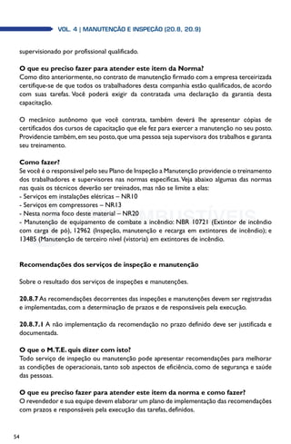 54
Vol. 4 | MANUTENÇÃO E INSPEÇÃO (20.8, 20.9)
supervisionado por profissional qualificado.
O que eu preciso fazer para atender este item da Norma?
Como dito anteriormente,no contrato de manutenção firmado com a empresa terceirizada
certifique-se de que todos os trabalhadores desta companhia estão qualificados, de acordo
com suas tarefas. Você poderá exigir da contratada uma declaração da garantia desta
capacitação.
O mecânico autônomo que você contrata, também deverá lhe apresentar cópias de
certificados dos cursos de capacitação que ele fez para exercer a manutenção no seu posto.
Providencie também,em seu posto,que uma pessoa seja supervisora dos trabalhos e garanta
seu treinamento.
Como fazer?
Se você é o responsável pelo seu Plano de Inspeção a Manutenção providencie o treinamento
dos trabalhadores e supervisores nas normas específicas.Veja abaixo algumas das normas
nas quais os técnicos deverão ser treinados, mas não se limite a elas:
- Serviços em instalações elétricas – NR10
- Serviços em compressores – NR13
- Nesta norma foco deste material – NR20
- Manutenção de equipamento de combate a incêndio: NBR 10721 (Extintor de incêndio
com carga de pó), 12962 (Inspeção, manutenção e recarga em extintores de incêndio); e
13485 (Manutenção de terceiro nível (vistoria) em extintores de incêndio.
Recomendações dos serviços de inspeção e manutenção
Sobre o resultado dos serviços de inspeções e manutenções.
20.8.7As recomendações decorrentes das inspeções e manutenções devem ser registradas
e implementadas, com a determinação de prazos e de responsáveis pela execução.
20.8.7.1 A não implementação da recomendação no prazo definido deve ser justificada e
documentada.
O que o M.T.E. quis dizer com isto?
Todo serviço de inspeção ou manutenção pode apresentar recomendações para melhorar
as condições de operacionais, tanto sob aspectos de eficiência, como de segurança e saúde
das pessoas.
O que eu preciso fazer para atender este item da norma e como fazer?
O revendedor e sua equipe devem elaborar um plano de implementação das recomendações
com prazos e responsáveis pela execução das tarefas, definidos.
 