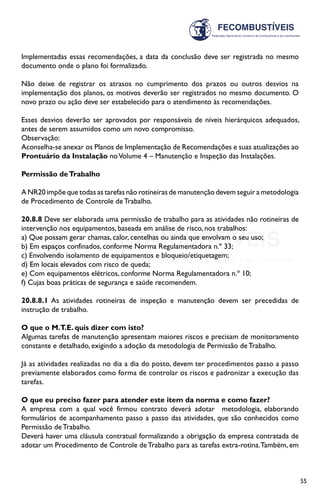 55
Implementadas essas recomendações, a data da conclusão deve ser registrada no mesmo
documento onde o plano foi formalizado.
Não deixe de registrar os atrasos no cumprimento dos prazos ou outros desvios na
implementação dos planos, os motivos deverão ser registrados no mesmo documento. O
novo prazo ou ação deve ser estabelecido para o atendimento às recomendações.
Esses desvios deverão ser aprovados por responsáveis de níveis hierárquicos adequados,
antes de serem assumidos como um novo compromisso.
Observação:
Aconselha-se anexar os Planos de Implementação de Recomendações e suas atualizações ao
Prontuário da Instalação noVolume 4 – Manutenção e Inspeção das Instalações.
Permissão deTrabalho
A NR20 impõe que todas as tarefas não rotineiras de manutenção devem seguir a metodologia
de Procedimento de Controle de Trabalho.
20.8.8 Deve ser elaborada uma permissão de trabalho para as atividades não rotineiras de
intervenção nos equipamentos, baseada em análise de risco, nos trabalhos:
a) Que possam gerar chamas, calor, centelhas ou ainda que envolvam o seu uso;
b) Em espaços confinados, conforme Norma Regulamentadora n.º 33;
c) Envolvendo isolamento de equipamentos e bloqueio/etiquetagem;
d) Em locais elevados com risco de queda;
e) Com equipamentos elétricos, conforme Norma Regulamentadora n.º 10;
f) Cujas boas práticas de segurança e saúde recomendem.
20.8.8.1 As atividades rotineiras de inspeção e manutenção devem ser precedidas de
instrução de trabalho.
O que o M.T.E. quis dizer com isto?
Algumas tarefas de manutenção apresentam maiores riscos e precisam de monitoramento
constante e detalhado, exigindo a adoção da metodologia de Permissão de Trabalho.
Já as atividades realizadas no dia a dia do posto, devem ter procedimentos passo a passo
previamente elaborados como forma de controlar os riscos e padronizar a execução das
tarefas.
O que eu preciso fazer para atender este item da norma e como fazer?
A empresa com a qual você firmou contrato deverá adotar metodologia, elaborando
formulários de acompanhamento passo a passo das atividades, que são conhecidos como
Permissão de Trabalho.
Deverá haver uma cláusula contratual formalizando a obrigação da empresa contratada de
adotar um Procedimento de Controle deTrabalho para as tarefas extra-rotina.Também, em
 