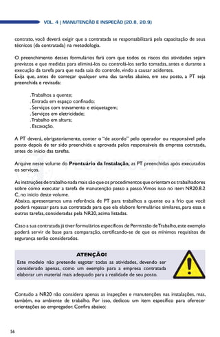 56
Vol. 4 | MANUTENÇÃO E INSPEÇÃO (20.8, 20.9)
contrato, você deverá exigir que a contratada se responsabilizará pela capacitação de seus
técnicos (da contratada) na metodologia.
O preenchimento desses formulários fará com que todos os riscos das atividades sejam
previstos e que medidas para eliminá-los ou controlá-los serão tomadas, antes e durante a
execução da tarefa para que nada saia do controle, vindo a causar acidentes.
Exija que, antes de começar qualquer uma das tarefas abaixo, em seu posto, a PT seja
preenchida e revisada:
.Trabalhos a quente;
. Entrada em espaço confinado;
. Serviços com travamento e etiquetagem;
. Serviços em eletricidade;
.Trabalho em altura;
. Escavação.
A PT deverá, obrigatoriamente, conter o “de acordo” pelo operador ou responsável pelo
posto depois de ter sido preenchida e aprovada pelos responsáveis da empresa cotratada,
antes do início das tarefas.
Arquive neste volume do Prontuário da Instalação, as PT preenchidas após executados
os serviços.
As instruções de trabalho nada mais são que os procedimentos que orientam os trabalhadores
sobre como executar a tarefa de manutenção passo a passo.Vimos isso no item NR20.8.2
C, no início deste volume.
Abaixo, apresentamos uma referência de PT para trabalhos a quente ou a frio que você
poderá repassar para sua contratada para que ela elabore formulários similares, para essa e
outras tarefas, consideradas pela NR20, acima listadas.
Caso a sua contratada já tiver formulários específicos de Permissão deTrabalho,este exemplo
poderá servir de base para comparação, certificando-se de que os mínimos requisitos de
segurança serão considerados.
Contudo a NR20 não considera apenas as inspeções e manutenções nas instalações, mas,
também, no ambiente de trabalho. Por isso, dedicou um item específico para oferecer
orientações ao empregador. Confira abaixo:
Atenção!
Este modelo não pretende esgotar todas as atividades, devendo ser
considerado apenas, como um exemplo para a empresa contratada
elaborar um material mais adequado para a realidade de seu posto.
 