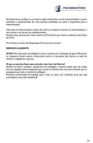 59
Periodicamente, verifique se as vistorias estão sendo feitas e se há recomendações a serem
estudadas e implementadas. Em caso positivo, estabeleça um prazo e responsável para a
implementação.
Tudo deve ser documentado: o plano de vistoria, as próprias vistorias, as recomendações e
seus prazos e os desvios das implementações.
Guarde estes documentos neste volume do Prontuário para futuras auditorias dos fiscais
do M.T.E..
Para finalizar, no item das Disposições Finais da norma temos:
SERVIÇO A QUENTE
20.20.4 Nas operações de soldagem e corte a quente com utilizações de gases inflamáveis,
as mangueiras devem possuir mecanismos contra o retrocesso das chamas na saída do
cilindro e chegada do maçarico.
O que eu preciso fazer para atender este item da Norma?
Verificar se todo e qualquer equipamento de soldagem a quente trazido para ser usado
em sua instalação tenha mangueiras que cortem as chamas, caso ocorram, evitando que se
propaguem por todo o sistema de soldagem.
Portanto, na Permissão de Trabalho, este é mais um item a ser verificado antes que seja
autorizado o início dos trabalhos. w
 