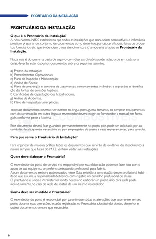 6
PRONTUÁRIO DA INSTALAÇÃO
PRONTUÁRIO DA INSTALAÇÃO
O que é o Prontuário da Instalação?
A nova Norma NR20 estabeleceu que todas as instalações que manuseiam combustíveis e inflamáveis
precisam preparar um conjunto de documentos como desenhos, plantas, certificados, fichas de produ-
tos, formulários etc. que evidenciem o seu atendimento, e chamou este arquivo de Prontuário da
Instalação.
Nada mais é do que uma pasta de arquivo com diversas divisórias ordenadas, onde em cada uma
delas, deverão estar dispostos documentos sobre os seguintes assuntos:
a) Projeto da Instalação;
b) Procedimentos Operacionais;
c) Plano de Inspeção e Manutenção;
d) Análise de Riscos;
e) Plano de prevenção e controle de vazamentos, derramamentos, incêndios e explosões e identifica-
ção das fontes de emissões fugitivas;
f) Certificados de capacitação dos trabalhadores;
g) Análise de Acidentes;
h) Plano de Resposta a Emergências.
Todos os documentos deverão ser escritos na língua portuguesa. Portanto, ao comprar equipamentos
com documentação em outra língua, o revendedor deverá exigir do fornecedor o manual em Portu-
guês conforme pede a Norma.
Este documento deverá ficar guardado permanentemente no posto, pois pode ser solicitado por au-
toridades fiscais, quando necessário ou por empregados do posto e seus representantes, para consulta.
Para que serve o Prontuário da Instalação?
Para organizar de maneira prática, todos os documentos que servirão de evidência do atendimento à
norma sempre que fiscais do M.T.E. venham visitar suas instalações.
Quem deve elaborar o Prontuário?
O revendedor do posto de serviço é o responsável por sua elaboração podendo fazer isso com o
apoio de sua equipe ou, se preferir, contratando profissional para fazê-lo.
Alguns documentos, embora padronizados neste Guia, exigirão a contratação de um profissional habil-
itado que assuma a responsabilidade técnica com registro no conselho profissional de classe.
O prontuário é único e intransferível sendo necessário elaborar um prontuário para cada posto
individualmente,no caso de rede de postos de um mesmo revendedor.
Como deve ser mantido o Prontuário?
O revendedor do posto é responsável por garantir que todas as alterações que ocorrerem em seu
posto durante suas operações, estarão registradas no Prontuário, substituindo plantas, desenhos e
outros documentos sempre que necessário.
 