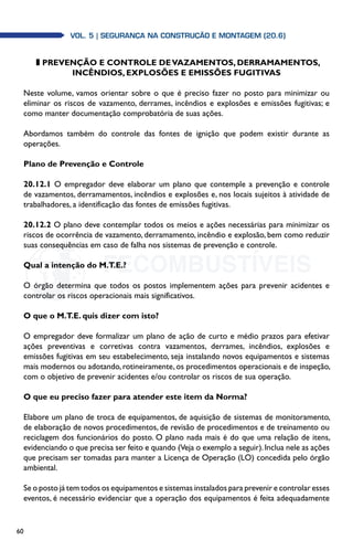 60
Vol. 5| SEGURANÇA NA CONSTRUÇÃO E MONTAGEM (20.6)
z Prevenção e controle de vazamentos, derramamentos,
incêndios, explosões e emissões fugitivas
Neste volume, vamos orientar sobre o que é preciso fazer no posto para minimizar ou
eliminar os riscos de vazamento, derrames, incêndios e explosões e emissões fugitivas; e
como manter documentação comprobatória de suas ações.
Abordamos também do controle das fontes de ignição que podem existir durante as
operações.
Plano de Prevenção e Controle
20.12.1 O empregador deve elaborar um plano que contemple a prevenção e controle
de vazamentos, derramamentos, incêndios e explosões e, nos locais sujeitos à atividade de
trabalhadores, a identificação das fontes de emissões fugitivas.
20.12.2 O plano deve contemplar todos os meios e ações necessárias para minimizar os
riscos de ocorrência de vazamento, derramamento, incêndio e explosão, bem como reduzir
suas consequências em caso de falha nos sistemas de prevenção e controle.
Qual a intenção do M.T.E.?
O órgão determina que todos os postos implementem ações para prevenir acidentes e
controlar os riscos operacionais mais significativos.
O que o M.T.E. quis dizer com isto?
O empregador deve formalizar um plano de ação de curto e médio prazos para efetivar
ações preventivas e corretivas contra vazamentos, derrames, incêndios, explosões e
emissões fugitivas em seu estabelecimento, seja instalando novos equipamentos e sistemas
mais modernos ou adotando, rotineiramente, os procedimentos operacionais e de inspeção,
com o objetivo de prevenir acidentes e/ou controlar os riscos de sua operação.
O que eu preciso fazer para atender este item da Norma?
Elabore um plano de troca de equipamentos, de aquisição de sistemas de monitoramento,
de elaboração de novos procedimentos, de revisão de procedimentos e de treinamento ou
reciclagem dos funcionários do posto. O plano nada mais é do que uma relação de itens,
evidenciando o que precisa ser feito e quando (Veja o exemplo a seguir).Inclua nele as ações
que precisam ser tomadas para manter a Licença de Operação (LO) concedida pelo órgão
ambiental.
Se o posto já tem todos os equipamentos e sistemas instalados para prevenir e controlar esses
eventos, é necessário evidenciar que a operação dos equipamentos é feita adequadamente
 