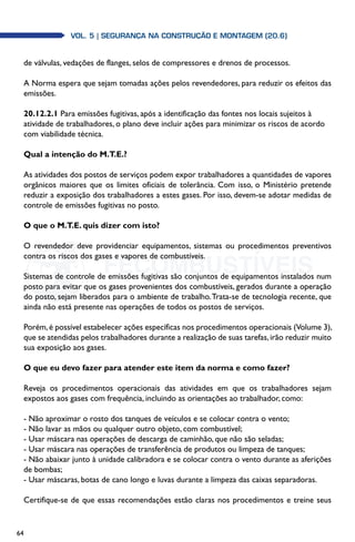 64
Vol. 5| SEGURANÇA NA CONSTRUÇÃO E MONTAGEM (20.6)
de válvulas, vedações de flanges, selos de compressores e drenos de processos.
A Norma espera que sejam tomadas ações pelos revendedores, para reduzir os efeitos das
emissões.
20.12.2.1 Para emissões fugitivas, após a identificação das fontes nos locais sujeitos à
atividade de trabalhadores, o plano deve incluir ações para minimizar os riscos de acordo
com viabilidade técnica.
Qual a intenção do M.T.E.?
As atividades dos postos de serviços podem expor trabalhadores a quantidades de vapores
orgânicos maiores que os limites oficiais de tolerância. Com isso, o Ministério pretende
reduzir a exposição dos trabalhadores a estes gases. Por isso, devem-se adotar medidas de
controle de emissões fugitivas no posto.
O que o M.T.E. quis dizer com isto?
O revendedor deve providenciar equipamentos, sistemas ou procedimentos preventivos
contra os riscos dos gases e vapores de combustíveis.
Sistemas de controle de emissões fugitivas são conjuntos de equipamentos instalados num
posto para evitar que os gases provenientes dos combustíveis, gerados durante a operação
do posto, sejam liberados para o ambiente de trabalho.Trata-se de tecnologia recente, que
ainda não está presente nas operações de todos os postos de serviços.
Porém,é possível estabelecer ações específicas nos procedimentos operacionais (Volume 3),
que se atendidas pelos trabalhadores durante a realização de suas tarefas,irão reduzir muito
sua exposição aos gases.
O que eu devo fazer para atender este item da norma e como fazer?
Reveja os procedimentos operacionais das atividades em que os trabalhadores sejam
expostos aos gases com frequência, incluindo as orientações ao trabalhador, como:
- Não aproximar o rosto dos tanques de veículos e se colocar contra o vento;
- Não lavar as mãos ou qualquer outro objeto, com combustível;
- Usar máscara nas operações de descarga de caminhão, que não são seladas;
- Usar máscara nas operações de transferência de produtos ou limpeza de tanques;
- Não abaixar junto à unidade calibradora e se colocar contra o vento durante as aferições
de bombas;
- Usar máscaras, botas de cano longo e luvas durante a limpeza das caixas separadoras.
Certifique-se de que essas recomendações estão claras nos procedimentos e treine seus
 