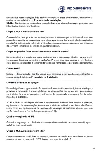 65
funcionários nestas situações. Não esqueça de registrar esses treinamentos, arquivando as
evidências nesta divisória do Prontuário da Instalação.
20.12.4 Os sistemas de prevenção e controle devem ser adequados aos perigos/riscos dos
inflamáveis e líquidos combustíveis.
O que o M.T.E. quis dizer com isto?
O revendedor deve garantir que os equipamentos e sistemas que serão instalados em seu
posto devem auxiliar na prevenção e controle de vazamentos,derrames,incêndios,explosões
e emissões fugitivas, pois todos são projetados com requisitos de segurança, que impedem
de servirem como fonte de ignição enquanto funcionam.
O que eu preciso fazer para atender este item da Norma?
Somente adquirir e instalar no posto, equipamentos e sistemas certificados para prevenir
vazamentos, derrames, incêndios e explosões. Procure empresas idôneas e reconhecidas,
cujos produtos oferecidos já tenham sido testados e homologados por órgãos competentes.
Como fazer?
Solicite a documentação dos fabricantes que comprove estas condições/certificações e
arquive nesta divisória do Prontuário da Instalação.
Controle de fontes de ignição
Fonte de ignição é o agente que irá fornecer o calor necessário,em condições favoráveis,para
provocar a combustão. É a fonte de faíscas ou de centelhas que devem ser rigorosamente
controladas durante as operações e atividades de manutenção do posto, a fim de evitar
incêndios e explosões.
20.13.1 Todas as instalações elétricas e equipamentos elétricos fixos, móveis e portáteis,
equipamentos de comunicação, ferramentas e similares utilizados em áreas classificadas,
assim como os equipamentos de controle de descargas atmosféricas, devem estar em
conformidade com a Norma Regulamentadora nº 10.
Qual a intenção do M.T.E.?
Garantir a segurança de trabalhadores, observando os requisitos de norma específica para
trabalhos com eletricidade.
O que o M.T.E. quis dizer com isto?
Que não somente a NR20 deve ser atendida,mas que,ao atender este item da norma,deve-
se observar outras normas do M.T.E.. Neste caso específico, a NR10.
 