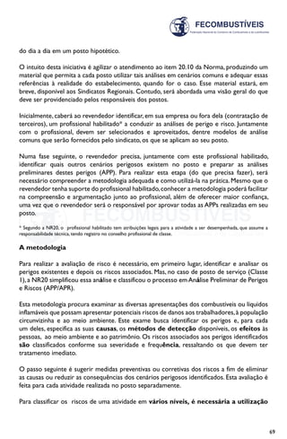 69
do dia a dia em um posto hipotético.
O intuito desta iniciativa é agilizar o atendimento ao item 20.10 da Norma, produzindo um
material que permita a cada posto utilizar tais análises em cenários comuns e adequar essas
referências à realidade do estabelecimento, quando for o caso. Esse material estará, em
breve, disponível aos Sindicatos Regionais. Contudo, será abordada uma visão geral do que
deve ser providenciado pelos responsáveis dos postos.
Inicialmente, caberá ao revendedor identificar, em sua empresa ou fora dela (contratação de
terceiros), um profissional habilitado* a conduzir as análises de perigo e risco. Juntamente
com o profissional, devem ser selecionados e aproveitados, dentre modelos de análise
comuns que serão fornecidos pelo sindicato, os que se aplicam ao seu posto.
Numa fase seguinte, o revendedor precisa, juntamente com este profissional habilitado,
identificar quais outros cenários perigosos existem no posto e preparar as análises
preliminares destes perigos (APP). Para realizar esta etapa (do que precisa fazer), será
necessário compreender a metodologia adequada e como utilizá-la na prática.Mesmo que o
revendedor tenha suporte do profissional habilitado,conhecer a metodologia poderá facilitar
na compreensão e argumentação junto ao profissional, além de oferecer maior confiança,
uma vez que o revendedor será o responsável por aprovar todas as APPs realizadas em seu
posto.
* Segundo a NR20, o profissional habilitado tem atribuições legais para a atividade a ser desempenhada, que assume a
responsabilidade técnica, tendo registro no conselho profissional de classe.
A metodologia
Para realizar a avaliação de risco é necessário, em primeiro lugar, identificar e analisar os
perigos existentes e depois os riscos associados. Mas, no caso de posto de serviço (Classe
1),a NR20 simplificou essa análise e classificou o processo emAnálise Preliminar de Perigos
e Riscos (APP/APR).
Esta metodologia procura examinar as diversas apresentações dos combustíveis ou líquidos
inflamáveis que possam apresentar potenciais riscos de danos aos trabalhadores,à população
circunvizinha e ao meio ambiente. Este exame busca identificar os perigos e, para cada
um deles, especifica as suas causas, os métodos de detecção disponíveis, os efeitos às
pessoas, ao meio ambiente e ao patrimônio. Os riscos associados aos perigos identificados
são classificados conforme sua severidade e frequência, ressaltando os que devem ter
tratamento imediato.
O passo seguinte é sugerir medidas preventivas ou corretivas dos riscos a fim de eliminar
as causas ou reduzir as consequências dos cenários perigosos identificados. Esta avaliação é
feita para cada atividade realizada no posto separadamente.
Para classificar os riscos de uma atividade em vários níveis, é necessária a utilização
 