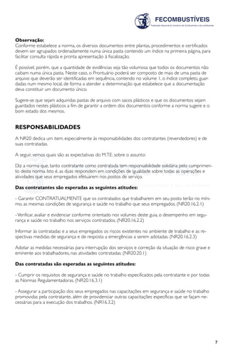 7
Observação:
Conforme estabelece a norma, os diversos documentos entre plantas, procedimentos e certificados
devem ser agrupados ordenadamente numa única pasta contendo um índice na primeira página, para
facilitar consulta rápida e pronta apresentação à fiscalização.
É possível, porém, que a quantidade de evidências seja tão volumosa que todos os documentos não
caibam numa única pasta. Neste caso, o Prontuário poderá ser composto de mais de uma pasta de
arquivo que deverão ser identificadas em sequência, contendo no volume 1, o índice completo, guar-
dadas num mesmo local, de forma a atender a determinação que estabelece que a documentação
deva constituir um documento único.
Sugere-se que sejam adquiridas pastas de arquivo com sacos plásticos e que os documentos sejam
guardados nestes plásticos a fim de garantir a ordem dos documentos conforme a norma sugere e o
bom estado dos mesmos.
RESPONSABILIDADES
A NR20 dedica um item, especialmente às responsabilidades dos contratantes (revendedores) e de
suas contratadas.
A seguir, vemos quais são as expectativas do M.T.E. sobre o assunto:
Diz a norma que, tanto contratante como contratada tem responsabilidade solidária pelo cumprimen-
to desta norma. Isto é, as duas respondem em condições de igualdade sobre todas as operações e
atividades que seus empregados efetuarem nos postos de serviço.
Das contratantes são esperadas as seguintes atitudes:
- Garantir CONTRATUALMENTE que os contratados que trabalharem em seu posto terão no míni-
mo, as mesmas condições de segurança e saúde no trabalho que seus empregados. (NR20.16.2.1)
-Verificar, avaliar e evidenciar conforme orientado nos volumes deste guia, o desempenho em segu-
rança e saúde no trabalho nos serviços contratados. (NR20.16.2.2)
Informar às contratadas e a seus empregados os riscos existentes no ambiente de trabalho e as re-
spectivas medidas de segurança e de resposta a emergências a serem adotadas. (NR20.16.2.3)
Adotar as medidas necessárias para interrupção dos serviços e correção da situação de risco grave e
eminente aos trabalhadores, nas atividades contratadas. (NR20.20.1)
Das contratadas são esperadas as seguintes atitudes:
- Cumprir os requisitos de segurança e saúde no trabalho especificados pela contratante e por todas
as Normas Regulamentadoras. (NR20.16.3.1)
- Assegurar a participação dos seus empregados nas capacitações em segurança e saúde no trabalho
promovidas pela contratante, além de providenciar outras capacitações específicas que se façam ne-
cessárias para a execução dos trabalhos. (NR16.3.2)
 
