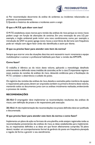 77
e) Por recomendação decorrente da análise de acidentes ou incidentes relacionados ao
processo ou processamento;
f) Quando o histórico de acidentes e incidentes assim o exigir.
O que o M.T.E. quis dizer com isso?
O M.T.E.estabeleceu esses marcos para revisão das análises de risco porque os novos riscos
podem surgir em função de alterações de cenários. Em uma renovação de uma LO, por
exemplo, o órgão ambiental pode incluir uma nova condicionante, como, por exemplo: a
introdução de GNV no posto agrega novos riscos; a ocorrência de derrame com frequência
pode ter relação com algum fator ainda não identificado; e assim por diante.
O que eu preciso fazer para atender este item da norma?
Sempre que ocorrer uma das situações descritas será necessário reunir novamente a equipe
multidisciplinar e acionar o profissional habilitado para fazer a revisão das APP/APR.
Como fazer?
O trabalho é idêntico ao do início deste volume, aplicando a metodologia detalhada
anteriormente e definindo novas medidas de controles, se for o caso. É importante registrar
esses eventos de revisões de análises de risco, deixando evidências para a fiscalização do
M.T.E. constatar a observância e cuidado do posto.
Os registros das revisões das análises de risco,datados e assinados pelos membros da equipe
e responsáveis pelo posto,devem ser arquivados também na primeira divisória deste volume,
mantendo todos os documentos junto com as análises inicialmente realizadas, evidenciando
o processo de revisão.
RECOMENDAÇÕES
20.10.6 O empregador deve implementar as recomendações resultantes das análises de
riscos, com definição de prazos e de responsáveis pela execução.
20.10.6.1A não implementação das recomendações nos prazos definidos deve ser justificada
e documentada.
O que preciso fazer para atender este item da norma e como fazer?
Implemente um plano de ação no formato de uma planilha,onde estejam registradas todas as
recomendações provenientes das análises de risco, as datas estabelecidas para implementá-
las, os responsáveis definidos e as datas em que foram efetivamente cumpridas. Tal plano
deverá receber um acompanhamento formal da gerência do posto em frequência planejada
e regular, de forma a garantir o seu atendimento.
 