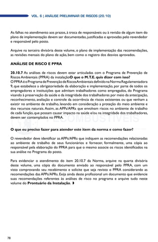 78
Vol. 6 | ANÁLISE PRELIMINAR DE RISCOS (20.10)
As falhas no atendimento aos prazos, à troca de responsáveis ou à revisão de algum item do
plano de implementação devem ser documentadas,justificadas e aprovadas pelo revendedor
e responsável pelo posto.
Arquive na terceira divisória deste volume, o plano de implementação das recomendações,
as revisões mensais do plano de ação, bem como o registro dos desvios aprovados.
ANÁLISE DE RISCO E PPRA
20.10.7 As análises de riscos devem estar articuladas com o Programa de Prevenção de
Riscos Ambientais (PPRA) da instalaçãoO que o M.T.E. quis dizer com isso?
OPPRAéoProgramadePrevençãodeRiscosAmbientaisdefinidonaNormaRegulamentadora
9, que estabelece a obrigatoriedade da elaboração e implementação, por parte de todos os
empregadores e instituições que admitam trabalhadores como empregados, do Programa
visando à preservação da saúde e da integridade dos trabalhadores por meio da antecipação,
reconhecimento, avaliação e controle da ocorrência de riscos existentes ou que venham a
existir no ambiente de trabalho, levando em consideração a proteção do meio ambiente e
dos recursos naturais.Assim, as APPs/APRs que envolvam riscos no ambiente de trabalho
de cada função, que possam causar impacto na saúde e/ou na integridade dos trabalhadores,
devem ser contemplados no PPRA.
O que eu preciso fazer para atender este item da norma e como fazer?
O revendedor deve identificar as APPs/APRs que indiquem as recomendações relacionadas
ao ambiente de trabalho de seus funcionários e fornecer, formalmente, uma cópia ao
responsável pela elaboração do PPRA para que o mesmo associe os riscos identificados na
sua análise no Programa do posto.
Para evidenciar o atendimento do item 20.10.7 da Norma, arquive na quarta divisória
deste volume, uma cópia do documento enviado ao responsável pelo PPRA, com um
visto comprovando seu recebimento e solicite que seja revisto o PPRA considerando as
recomendações das APPs/APRs. Exija ainda deste profissional um documento que evidencie
suas recomendações referentes às análises de risco no programa e arquive tudo neste
volume do Prontuário da Instalação. w
 
