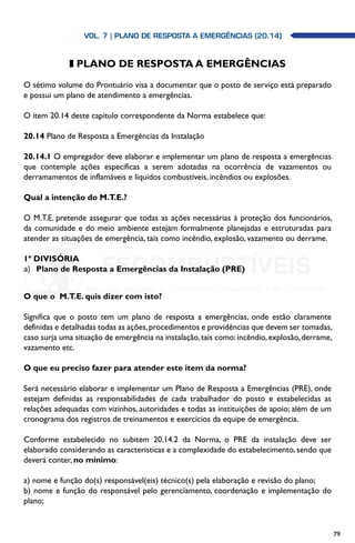 79
z PLANO DE RESPOSTA A EMERGÊNCIAS
O sétimo volume do Prontuário visa a documentar que o posto de serviço está preparado
e possui um plano de atendimento a emergências.
O item 20.14 deste capítulo correspondente da Norma estabelece que:
20.14 Plano de Resposta a Emergências da Instalação
20.14.1 O empregador deve elaborar e implementar um plano de resposta a emergências
que contemple ações específicas a serem adotadas na ocorrência de vazamentos ou
derramamentos de inflamáveis e líquidos combustíveis, incêndios ou explosões.
Qual a intenção do M.T.E.?
O M.T.E. pretende assegurar que todas as ações necessárias à proteção dos funcionários,
da comunidade e do meio ambiente estejam formalmente planejadas e estruturadas para
atender as situações de emergência, tais como incêndio, explosão, vazamento ou derrame.
1ª DIVISÓRIA
a)	 Plano de Resposta a Emergências da Instalação (PRE)
O que o  M.T.E. quis dizer com isto?
Significa que o posto tem um plano de resposta a emergências, onde estão claramente
definidas e detalhadas todas as ações,procedimentos e providências que devem ser tomadas,
caso surja uma situação de emergência na instalação,tais como:incêndio,explosão,derrame,
vazamento etc.
O que eu preciso fazer para atender este item da norma?
Será necessário elaborar e implementar um Plano de Resposta a Emergências (PRE), onde
estejam definidas as responsabilidades de cada trabalhador do posto e estabelecidas as
relações adequadas com vizinhos, autoridades e todas as instituições de apoio; além de um
cronograma dos registros de treinamentos e exercícios da equipe de emergência.
Conforme estabelecido no subitem 20.14.2 da Norma, o PRE da instalação deve ser
elaborado considerando as características e a complexidade do estabelecimento, sendo que
deverá conter, no mínimo:
a) nome e função do(s) responsável(eis) técnico(s) pela elaboração e revisão do plano;
b) nome e função do responsável pelo gerenciamento, coordenação e implementação do
plano;
Vol. 7| PLANO DE RESPOSTA A EMERGÊNCIAS (20.14)
 