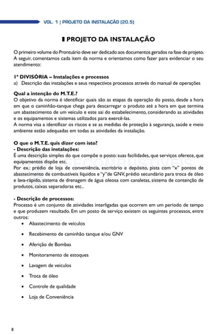 8
z PROJETO DA INSTALAÇÃO
O primeiro volume do Prontuário deve ser dedicado aos documentos gerados na fase de projeto.
A seguir, comentamos cada item da norma e orientamos como fazer para evidenciar o seu
atendimento:
1ª DIVISÓRIA – Instalações e processos
a)	 Descrição das instalações e seus respectivos processos através do manual de operações
Qual a intenção do M.T.E.?
O objetivo da norma é identificar quais são as etapas da operação do posto, desde a hora
em que o caminhão-tanque chega para descarregar o produto até a hora em que termina
um abastecimento de um veículo e este sai do estabelecimento, considerando as atividades
e os equipamentos e sistemas utilizados para exercê-las.
A norma visa a identificar os riscos e se as medidas de proteção à segurança, saúde e meio
ambiente estão adequadas em todas as atividades da instalação.
O que o M.T.E. quis dizer com isto?
- Descrição das instalações:
É uma descrição simples do que compõe o posto: suas facilidades, que serviços oferece, que
equipamentos dispõe etc.
Por ex.: prédio de loja de conveniência, escritório e depósito, pista com “x” pontos de
abastecimento de combustíveis líquidos e “y”de GNV, prédio secundário para troca de óleo
e lava-rápido, sistema de drenagem de água oleosa com canaletas, sistema de contenção de
produtos, caixas separadoras etc..
- Descrição de processos:
Processo é um conjunto de atividades interligadas que ocorrem em um período de tempo
e que produzem resultado. Em um posto de serviço existem os seguintes processos, entre
outros:
•	 Abastecimento de veículos
•	 Recebimento de caminhão tanque e/ou GNV
•	 Aferição de Bombas
•	 Monitoramento de estoques
•	 Lavagem de veículos
•	 Troca de óleo
•	 Controle de qualidade
•	 Loja de Conveniência
Vol. 1 | PROJETO DA INSTALAÇÃO (20.5)
 