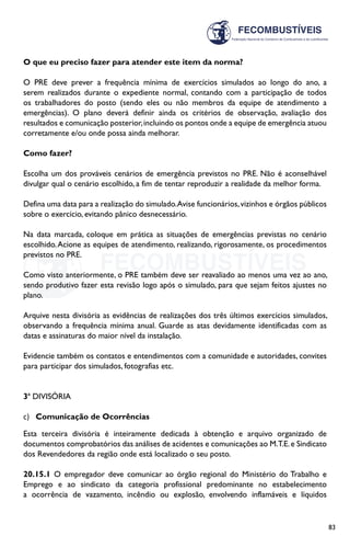 83
O que eu preciso fazer para atender este item da norma?
O PRE deve prever a frequência mínima de exercícios simulados ao longo do ano, a
serem realizados durante o expediente normal, contando com a participação de todos
os trabalhadores do posto (sendo eles ou não membros da equipe de atendimento a
emergências). O plano deverá definir ainda os critérios de observação, avaliação dos
resultados e comunicação posterior,incluindo os pontos onde a equipe de emergência atuou
corretamente e/ou onde possa ainda melhorar.
Como fazer?
Escolha um dos prováveis cenários de emergência previstos no PRE. Não é aconselhável
divulgar qual o cenário escolhido, a fim de tentar reproduzir a realidade da melhor forma.
Defina uma data para a realização do simulado.Avise funcionários,vizinhos e órgãos públicos
sobre o exercício, evitando pânico desnecessário.
Na data marcada, coloque em prática as situações de emergências previstas no cenário
escolhido.Acione as equipes de atendimento, realizando, rigorosamente, os procedimentos
previstos no PRE.
Como visto anteriormente, o PRE também deve ser reavaliado ao menos uma vez ao ano,
sendo produtivo fazer esta revisão logo após o simulado, para que sejam feitos ajustes no
plano.
Arquive nesta divisória as evidências de realizações dos três últimos exercícios simulados,
observando a frequência mínima anual. Guarde as atas devidamente identificadas com as
datas e assinaturas do maior nível da instalação.
Evidencie também os contatos e entendimentos com a comunidade e autoridades, convites
para participar dos simulados, fotografias etc.
3ª DIVISÓRIA
c)	 Comunicação de Ocorrências
Esta terceira divisória é inteiramente dedicada à obtenção e arquivo organizado de
documentos comprobatórios das análises de acidentes e comunicações ao M.T.E.e Sindicato
dos Revendedores da região onde está localizado o seu posto.
20.15.1 O empregador deve comunicar ao órgão regional do Ministério do Trabalho e
Emprego e ao sindicato da categoria profissional predominante no estabelecimento
a ocorrência de vazamento, incêndio ou explosão, envolvendo inflamáveis e líquidos
 