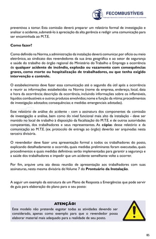 85
preventivas a tomar. Esta comissão deverá preparar um relatório formal de investigação e
analisar o acidente,submetê-lo à apreciação da alta gerência e redigir uma comunicação para
ser encaminhada ao M.T.E.
Como fazer?
Como definido na Norma,a administração da instalação deverá comunicar,por ofício ou meio
eletrônico, ao sindicato dos revendedores da sua área geográfica e ao setor de segurança
e saúde do trabalho do órgão regional do Ministério do Trabalho e Emprego a ocorrência
de qualquer acidente de incêndio, explosão ou vazamento com consequências
graves, como morte ou hospitalização de trabalhadores, ou que tenha exigido
intervenção e controle.
O estabelecimento deve fazer essa comunicação até o segundo dia útil após a ocorrência
e reunir as informações estabelecidas na Norma (nome da empresa, endereço, local, data
e hora da ocorrência; descrição da ocorrência, incluindo informações sobre os inflamáveis,
líquidos combustíveis e outros produtos envolvidos;nome e função da vítima;procedimentos
de investigação adotados; consequências; e medidas emergenciais adotadas).
Este relatório de análise do acidente - com a assinatura dos componentes da comissão
de investigação e análise, bem como do nível funcional mais alto da instalação - deve ser
mantido no local de trabalho à disposição da fiscalização do M.T.E. e de outras autoridades
competentes, dos trabalhadores e seus representantes. As cópias desse relatório e da
comunicação ao M.T.E. (ex. protocolo de entrega ao órgão) deverão ser arquivadas nesta
terceira divisória.
O revendedor deve fazer uma apresentação formal a todos os trabalhadores do posto,
explicando detalhadamente o ocorrido, quais medidas preliminares foram executadas, quais
procedimentos e quais medidas definitivas serão implementadas para garantir a segurança e
a saúde dos trabalhadores e impedir que um acidente semelhante volte a ocorrer.
Por fim, arquive uma ata dessa reunião de apresentação aos trabalhadores com suas
assinaturas, nesta mesma divisória doVolume 7 do Prontuário da Instalação.
A seguir um exemplo da estrutura de um Plano de Resposta a Emergências que pode servir
de guia para elaboração do plano para o seu posto:
Atenção!
Este modelo não pretende esgotar todas as atividades devendo ser
considerado, apenas como exemplo para que o revendedor possa
elaborar material mais adequado para a realidade de seu posto.
 
