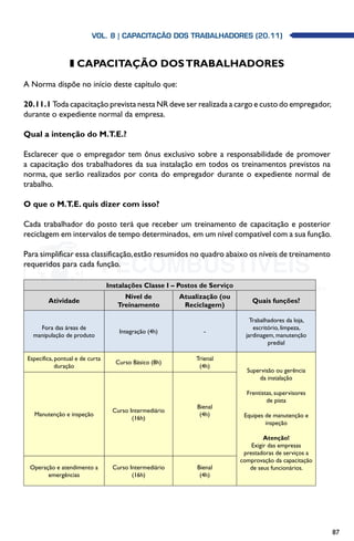 87
z CAPACITAÇÃO DOSTRABALHADORES
A Norma dispõe no início deste capítulo que:
20.11.1 Toda capacitação prevista nesta NR deve ser realizada a cargo e custo do empregador,
durante o expediente normal da empresa.
Qual a intenção do M.T.E.?
Esclarecer que o empregador tem ônus exclusivo sobre a responsabilidade de promover
a capacitação dos trabalhadores da sua instalação em todos os treinamentos previstos na
norma, que serão realizados por conta do empregador durante o expediente normal de
trabalho.
O que o M.T.E. quis dizer com isso?
Cada trabalhador do posto terá que receber um treinamento de capacitação e posterior
reciclagem em intervalos de tempo determinados, em um nível compatível com a sua função.
Para simplificar essa classificação,estão resumidos no quadro abaixo os níveis de treinamento
requeridos para cada função.
Instalações Classe I – Postos de Serviço
Atividade
Nível de
Treinamento
Atualização (ou
Reciclagem)
Quais funções?
Fora das áreas de
manipulação de produto
Integração (4h) -
Trabalhadores da loja,
escritório, limpeza,
jardinagem, manutenção
predial
Específica, pontual e de curta
duração
Curso Básico (8h)
Trienal
(4h)
Supervisão ou gerência
da instalação
Frentistas, supervisores
de pista
Equipes de manutenção e
inspeção
Atenção!
Exigir das empresas
prestadoras de serviços a
comprovação da capacitação
de seus funcionários.
Manutenção e inspeção
Curso Intermediário
(16h)
Bienal
(4h)
Operação e atendimento a
emergências
Curso Intermediário
(16h)
Bienal
(4h)
Vol. 8 | CAPACITAÇÃO DOS TRABALHADORES (20.11)
 