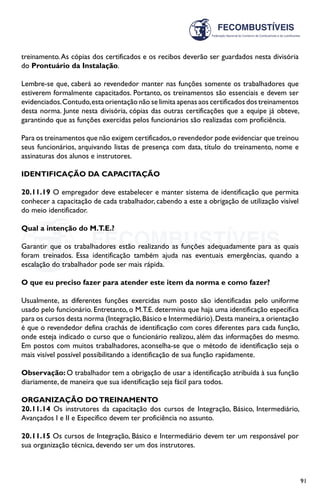 91
treinamento.As cópias dos certificados e os recibos deverão ser guardados nesta divisória
do Prontuário da Instalação.
Lembre-se que, caberá ao revendedor manter nas funções somente os trabalhadores que
estiverem formalmente capacitados. Portanto, os treinamentos são essenciais e devem ser
evidenciados.Contudo,esta orientação não se limita apenas aos certificados dos treinamentos
desta norma. Junte nesta divisória, cópias das outras certificações que a equipe já obteve,
garantindo que as funções exercidas pelos funcionários são realizadas com proficiência.
Para os treinamentos que não exigem certificados,o revendedor pode evidenciar que treinou
seus funcionários, arquivando listas de presença com data, título do treinamento, nome e
assinaturas dos alunos e instrutores.
IDENTIFICAÇÃO DA CAPACITAÇÃO
20.11.19 O empregador deve estabelecer e manter sistema de identificação que permita
conhecer a capacitação de cada trabalhador, cabendo a este a obrigação de utilização visível
do meio identificador.
Qual a intenção do M.T.E.?
Garantir que os trabalhadores estão realizando as funções adequadamente para as quais
foram treinados. Essa identificação também ajuda nas eventuais emergências, quando a
escalação do trabalhador pode ser mais rápida.
O que eu preciso fazer para atender este item da norma e como fazer?
Usualmente, as diferentes funções exercidas num posto são identificadas pelo uniforme
usado pelo funcionário. Entretanto, o M.T.E. determina que haja uma identificação específica
para os cursos desta norma (Integração,Básico e Intermediário).Desta maneira,a orientação
é que o revendedor defina crachás de identificação com cores diferentes para cada função,
onde esteja indicado o curso que o funcionário realizou, além das informações do mesmo.
Em postos com muitos trabalhadores, aconselha-se que o método de identificação seja o
mais visível possível possibilitando a identificação de sua função rapidamente.
Observação: O trabalhador tem a obrigação de usar a identificação atribuída à sua função
diariamente, de maneira que sua identificação seja fácil para todos.
ORGANIZAÇÃO DOTREINAMENTO
20.11.14 Os instrutores da capacitação dos cursos de Integração, Básico, Intermediário,
Avançados I e II e Específico devem ter proficiência no assunto.
20.11.15 Os cursos de Integração, Básico e Intermediário devem ter um responsável por
sua organização técnica, devendo ser um dos instrutores.
 
